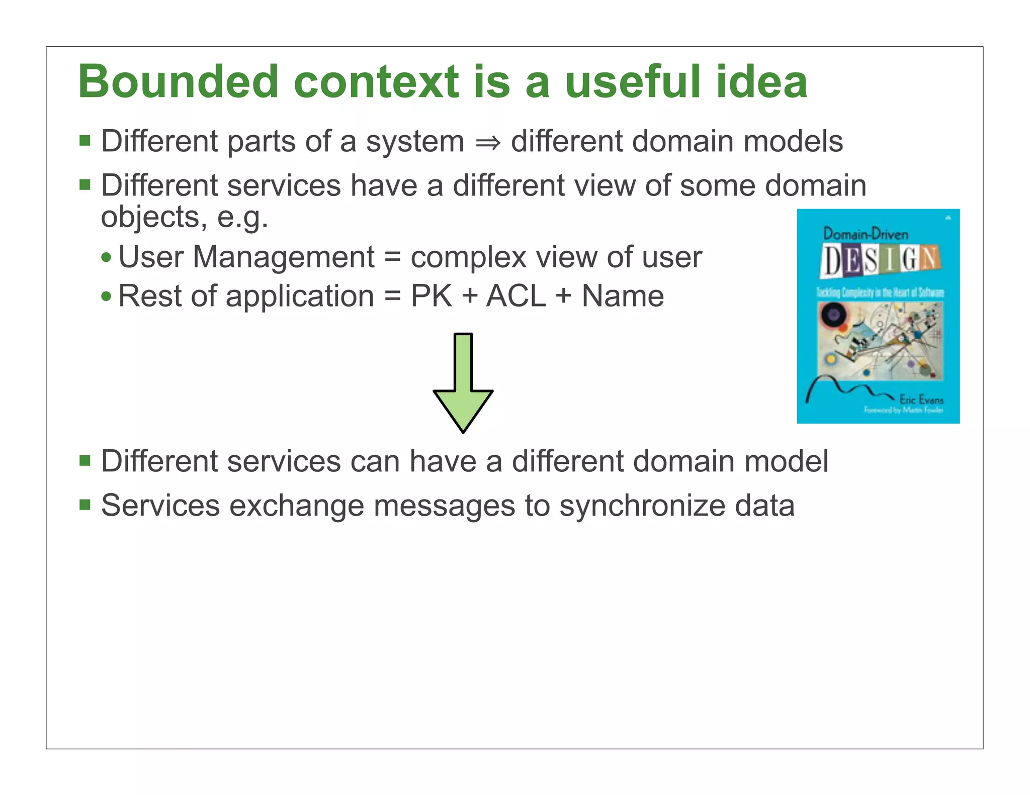 Bounded context is a useful idea
§ Different parts of a system different domain models
§ Different services have a different view of some domain
 objects, e.g.
 • User Management = complex view of user
 • Rest of application = PK + ACL + Name



§ Different services can have a different domain model
§ Services exchange messages to synchronize data




                                                             73
 