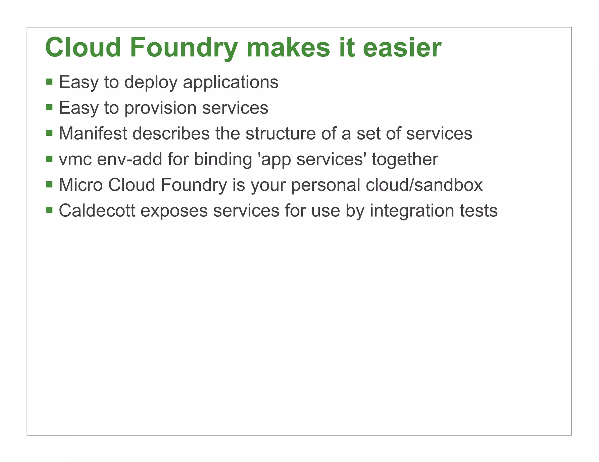 Cloud Foundry makes it easier
§ Easy to deploy applications
§ Easy to provision services
§ Manifest describes the structure of a set of services
§ vmc env-add for binding 'app services' together
§ Micro Cloud Foundry is your personal cloud/sandbox
§ Caldecott exposes services for use by integration tests




                                                             80
 