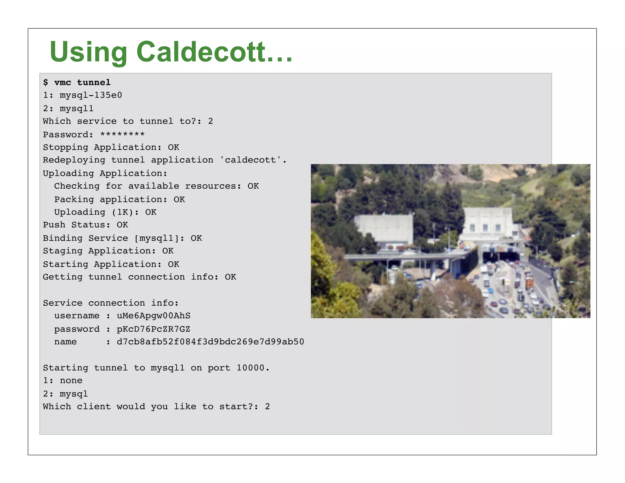 Using Caldecott…
$ vmc tunnel
1: mysql-135e0
2: mysql1
Which service to tunnel to?: 2
Password: ********
Stopping Application: OK
Redeploying tunnel application 'caldecott'.
Uploading Application:
  Checking for available resources: OK
  Packing application: OK
  Uploading (1K): OK
Push Status: OK
Binding Service [mysql1]: OK
Staging Application: OK
Starting Application: OK
Getting tunnel connection info: OK

Service connection info:
  username : uMe6Apgw00AhS
  password : pKcD76PcZR7GZ
  name     : d7cb8afb52f084f3d9bdc269e7d99ab50

Starting tunnel to mysql1 on port 10000.
1: none
2: mysql
Which client would you like to start?: 2
 