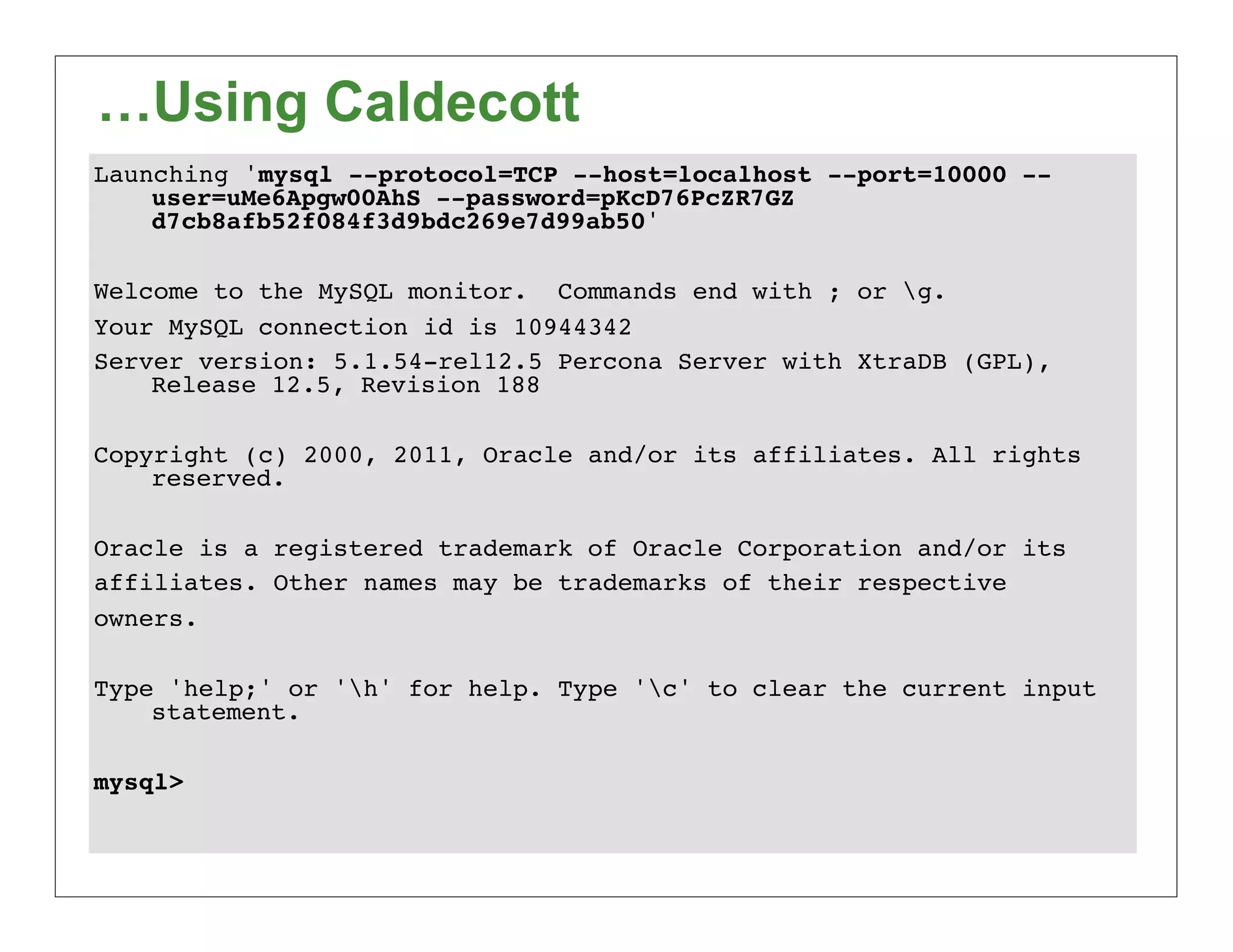 …Using Caldecott
Launching 'mysql --protocol=TCP --host=localhost --port=10000 --
    user=uMe6Apgw00AhS --password=pKcD76PcZR7GZ
    d7cb8afb52f084f3d9bdc269e7d99ab50'

Welcome to the MySQL monitor. Commands end with ; or g.
Your MySQL connection id is 10944342
Server version: 5.1.54-rel12.5 Percona Server with XtraDB (GPL),
    Release 12.5, Revision 188

Copyright (c) 2000, 2011, Oracle and/or its affiliates. All rights
    reserved.

Oracle is a registered trademark of Oracle Corporation and/or its
affiliates. Other names may be trademarks of their respective
owners.

Type 'help;' or 'h' for help. Type 'c' to clear the current input
    statement.

mysql>
 