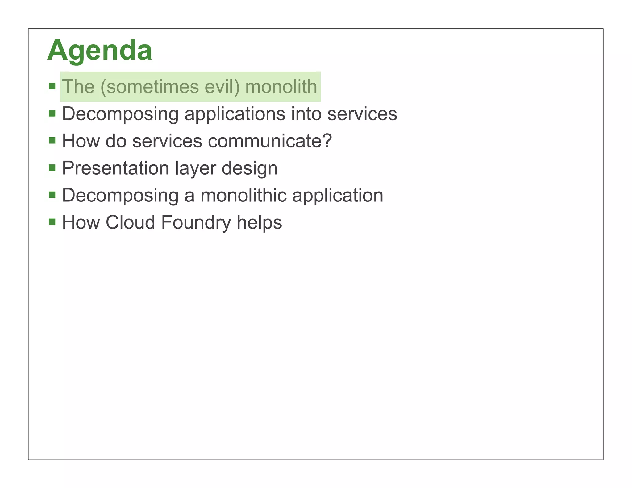 Agenda
§ The (sometimes evil) monolith
§ Decomposing applications into services
§ How do services communicate?
§ Presentation layer design
§ Decomposing a monolithic application
§ How Cloud Foundry helps




                                            9
 
