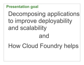 Presentation goal

 Decomposing applications
 to improve deployability
 and scalability
            and
 How Cloud Foundry...