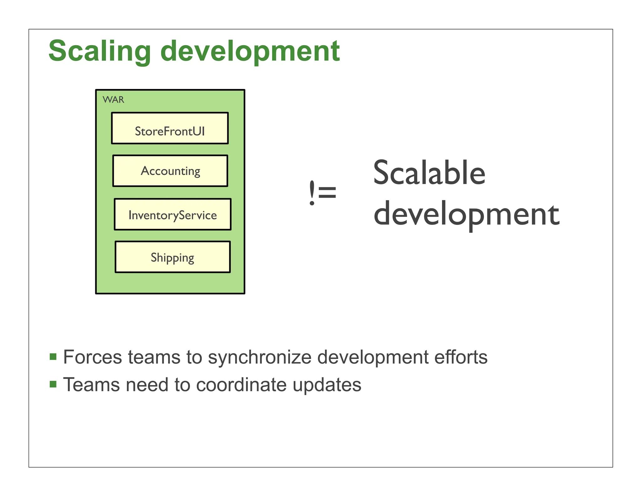 Scaling development
      WAR


             StoreFrontUI


              Accounting
                                  Scalable
                               !=
            InventoryService      development
                Shipping




 Forces teams to synchronize development efforts
 Teams need to coordinate updates

                                                    16
 