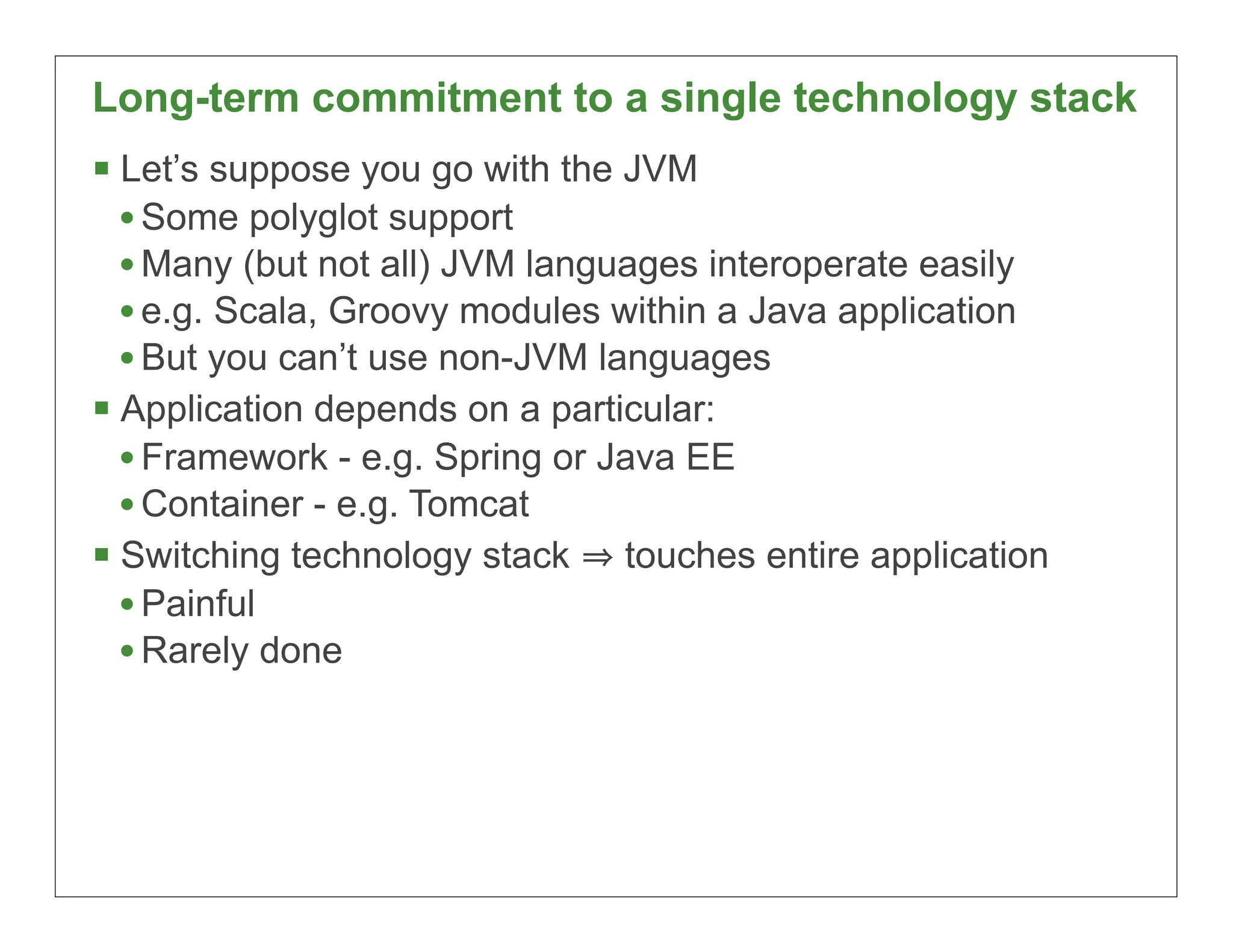 Long-term commitment to a single technology stack
 Let’s suppose you go with the JVM
  • Some polyglot support
  • Many (but not all) JVM languages interoperate easily
  • e.g. Scala, Groovy modules within a Java application
  • But you can’t use non-JVM languages
 Application depends on a particular:
  • Framework - e.g. Spring or Java EE
  • Container - e.g. Tomcat
 Switching technology stack touches entire application
  • Painful
  • Rarely done




                                                           17
 