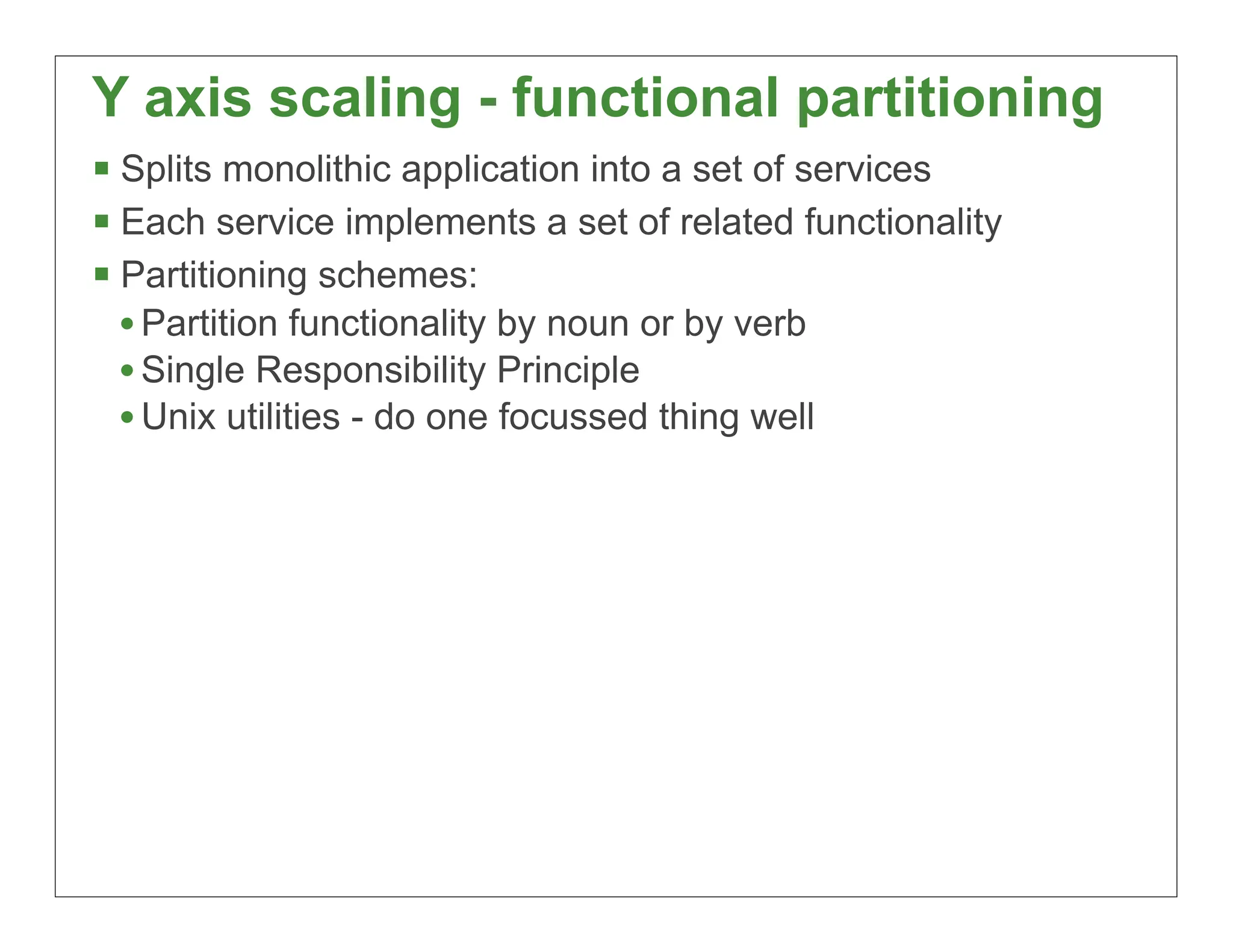 Y axis scaling - functional partitioning
 Splits monolithic application into a set of services
 Each service implements a set of related functionality
 Partitioning schemes:
  • Partition functionality by noun or by verb
  • Single Responsibility Principle
  • Unix utilities - do one focussed thing well




                                                           20
 