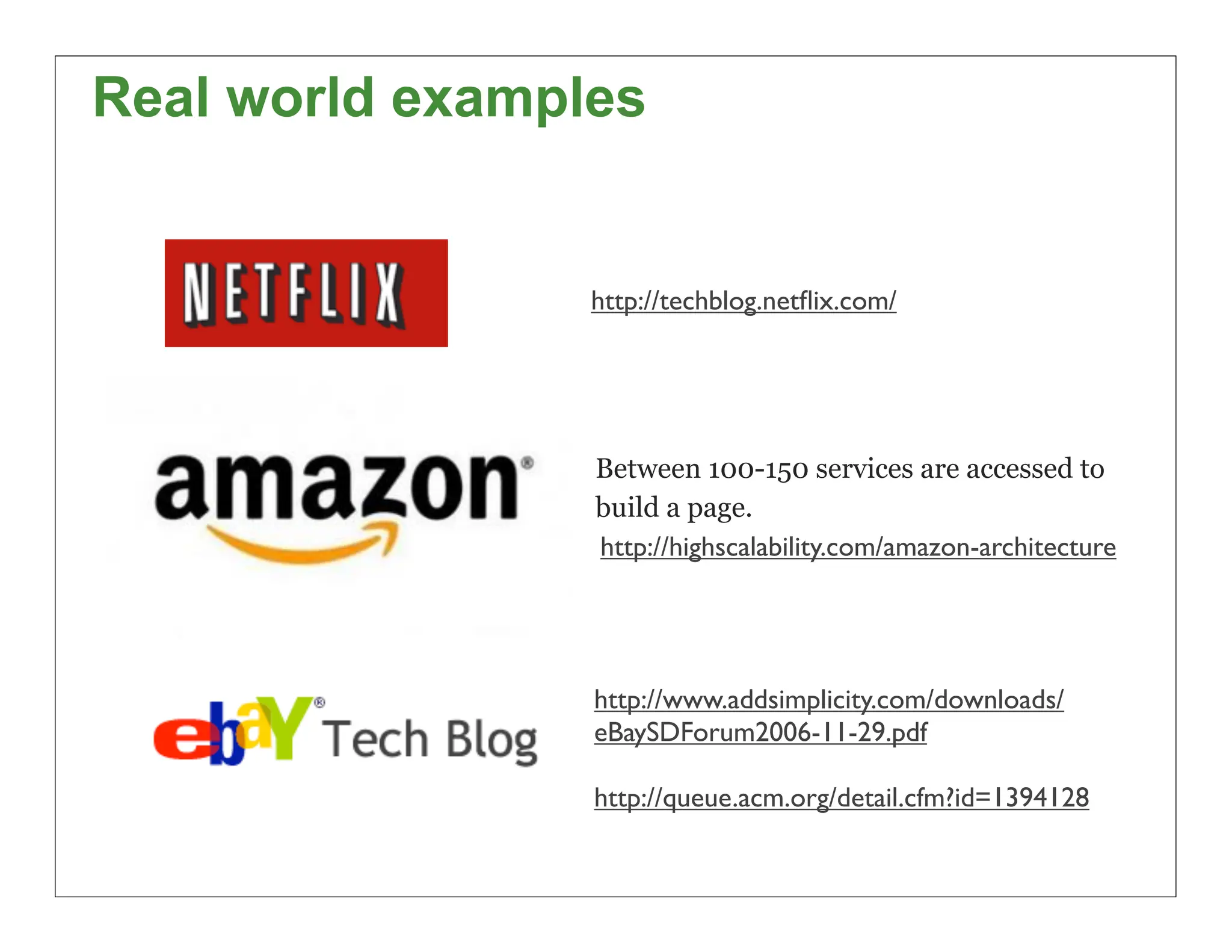Real world examples


                 http://techblog.netﬂix.com/




                 Between 100-150 services are accessed to
                 build a page.
                 http://highscalability.com/amazon-architecture




                 http://www.addsimplicity.com/downloads/
                 eBaySDForum2006-11-29.pdf

                 http://queue.acm.org/detail.cfm?id=1394128

                                                                  22
 
