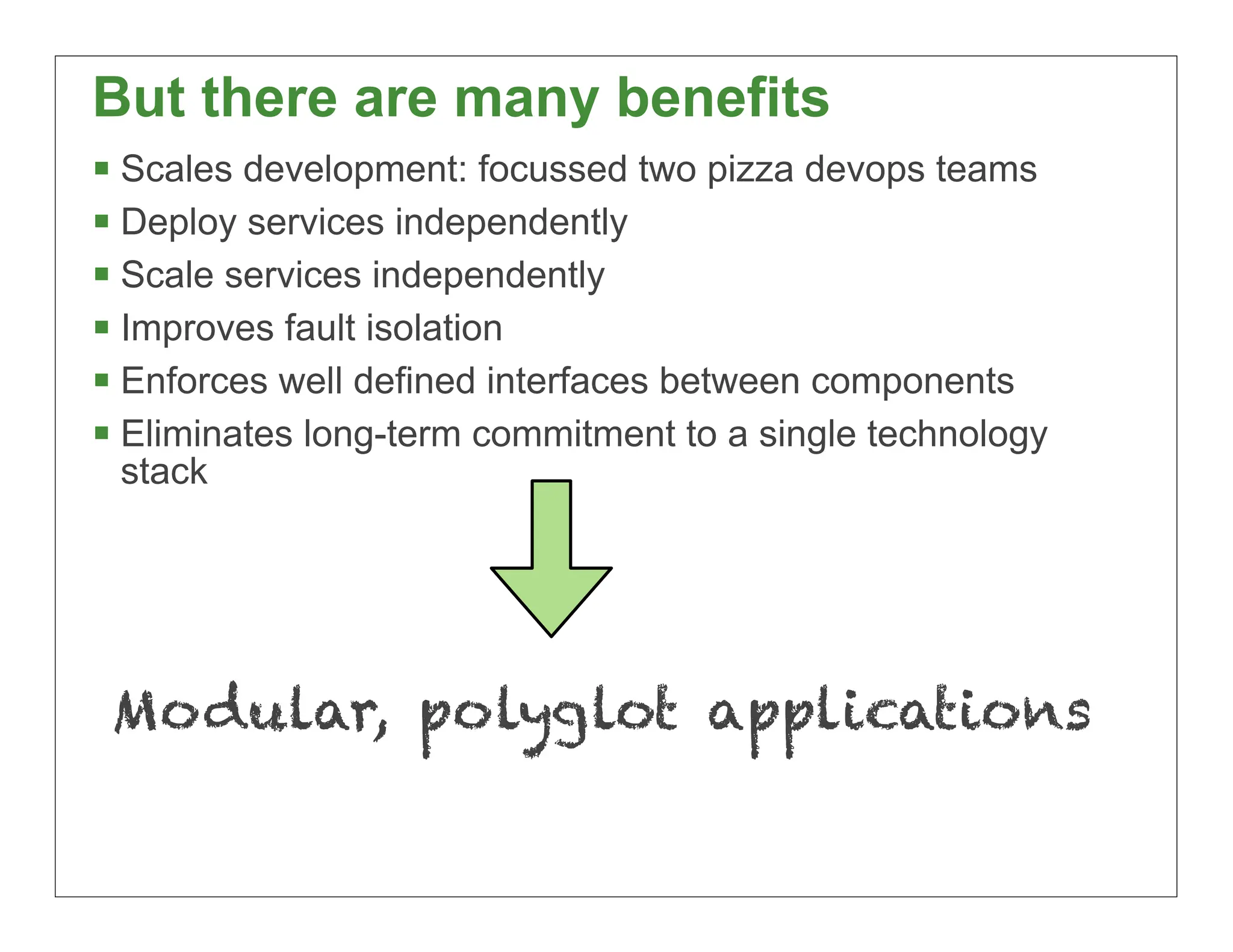 But there are many benefits
 Scales development: focussed two pizza devops teams
 Deploy services independently
 Scale services independently
 Improves fault isolation
 Enforces well defined interfaces between components
 Eliminates long-term commitment to a single technology
 stack




 Modular, polyglot applications

                                                           24
 