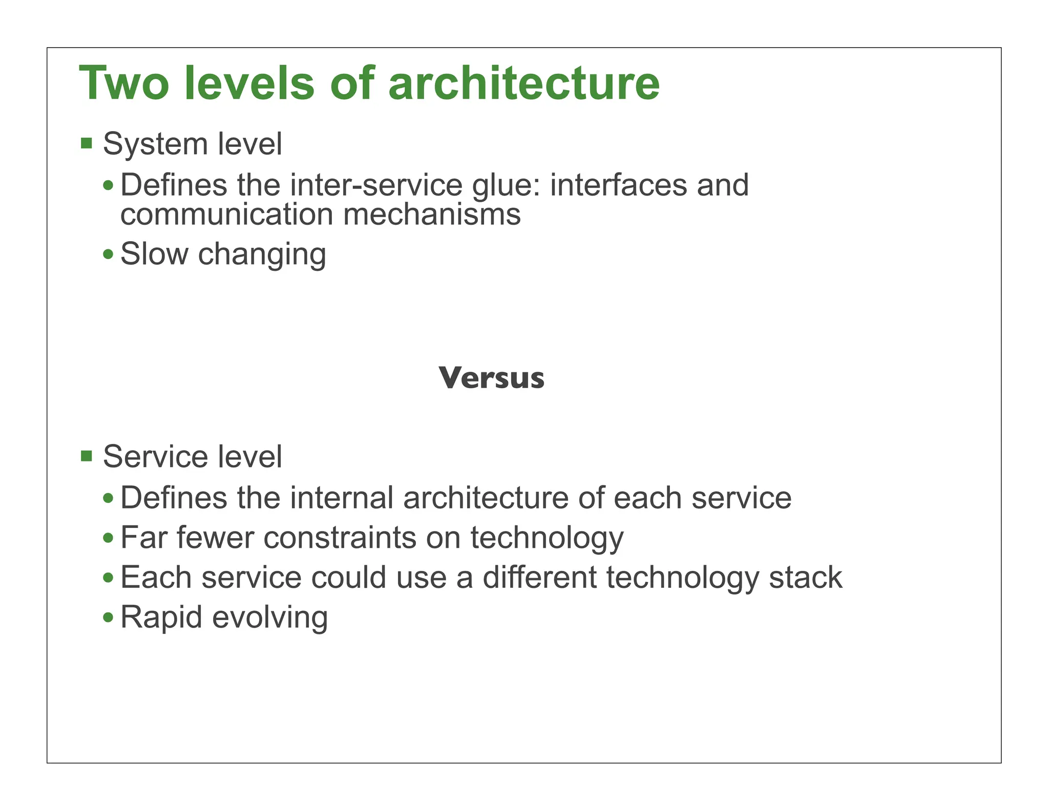 Two levels of architecture
 System level
  • Defines the inter-service glue: interfaces and
   communication mechanisms
 • Slow changing


                          Versus

 Service level
  • Defines the internal architecture of each service
  • Far fewer constraints on technology
  • Each service could use a different technology stack
  • Rapid evolving


                                                          25
 