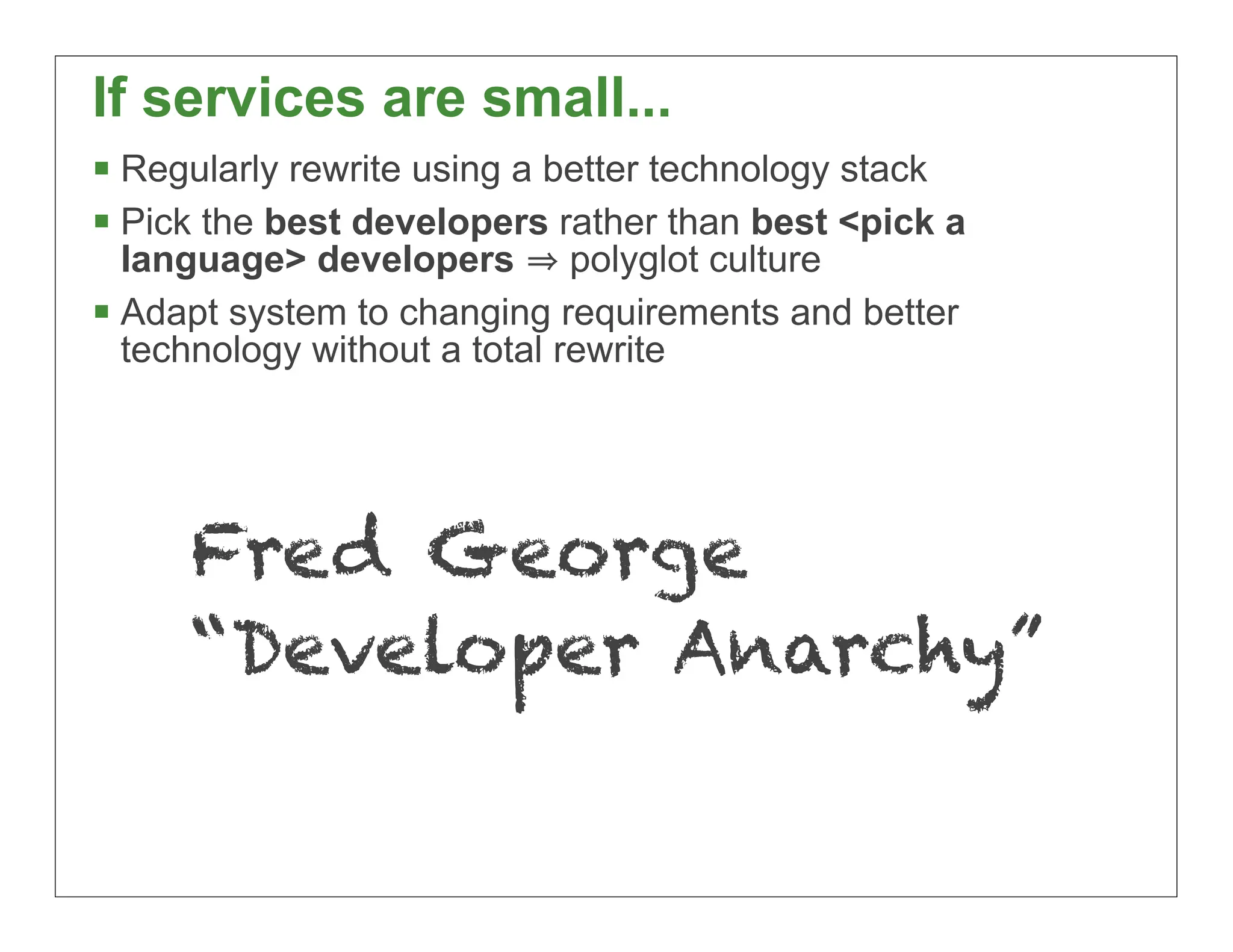 If services are small...
 Regularly rewrite using a better technology stack
 Pick the best developers rather than best <pick a
  language> developers polyglot culture
 Adapt system to changing requirements and better
  technology without a total rewrite




     Fred George
     “Developer Anarchy”

                                                      26
 