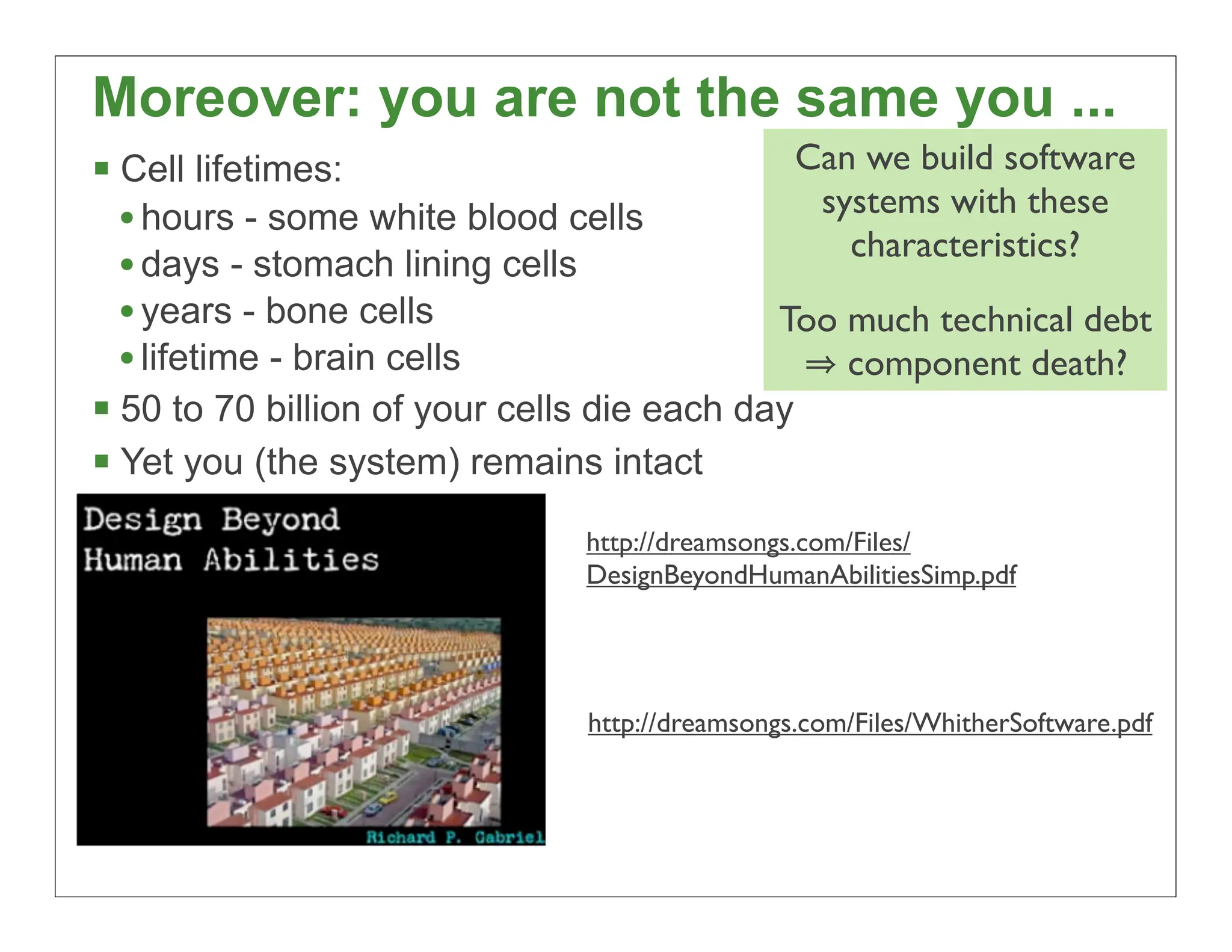 Moreover: you are not the same you ...
 Cell lifetimes:                             Can we build software
  • hours - some white blood cells             systems with these
                                                 characteristics?
  • days - stomach lining cells
  • years - bone cells                      Too much technical debt
  • lifetime - brain cells                       component death?
 50 to 70 billion of your cells die each day
 Yet you (the system) remains intact
                               http://dreamsongs.com/Files/
                               DesignBeyondHumanAbilitiesSimp.pdf




                               http://dreamsongs.com/Files/WhitherSoftware.pdf




                                                                           27
 