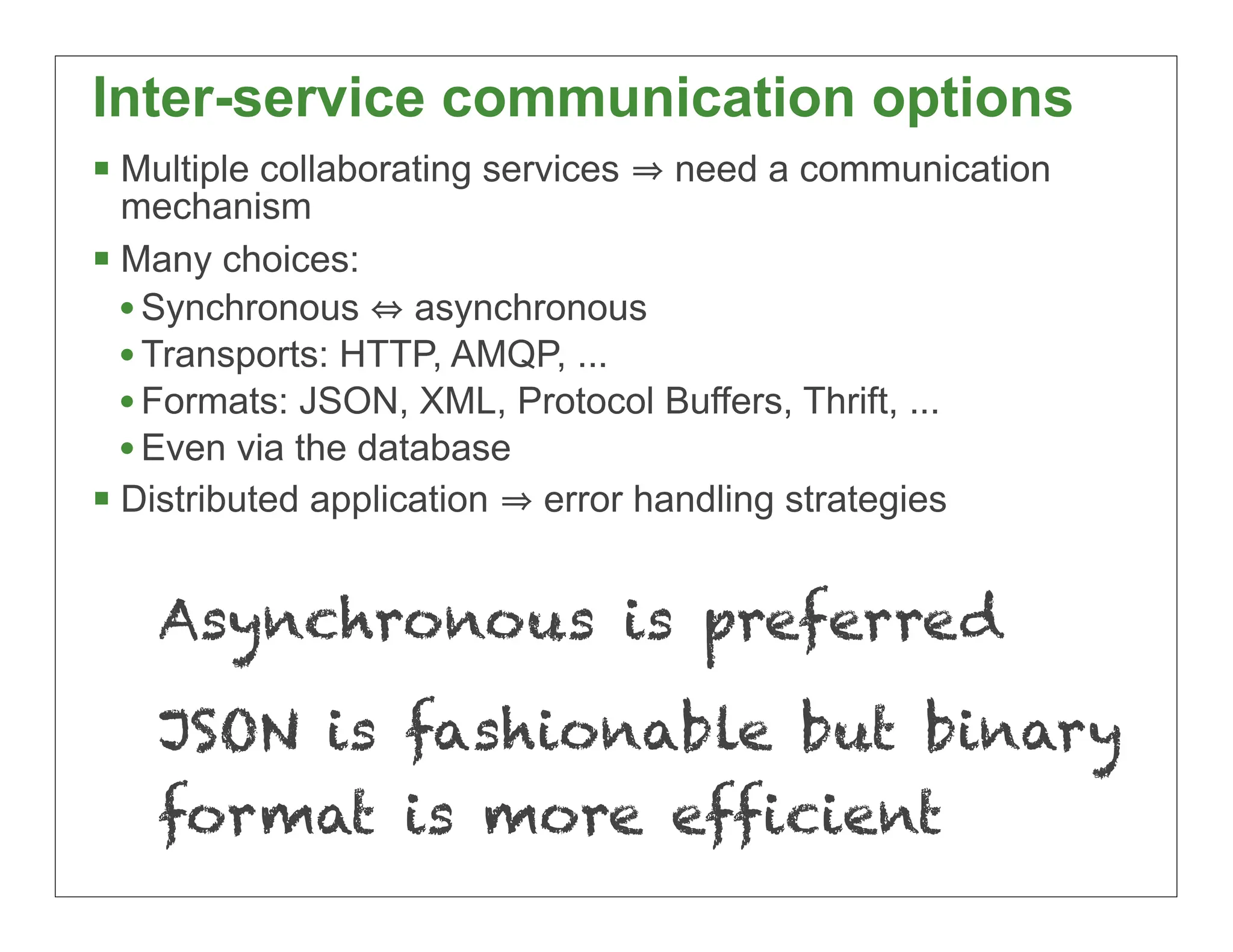 Inter-service communication options
 Multiple collaborating services   need a communication
  mechanism
 Many choices:
  • Synchronous asynchronous
  • Transports: HTTP, AMQP, ...
  • Formats: JSON, XML, Protocol Buffers, Thrift, ...
  • Even via the database
 Distributed application error handling strategies

    Asynchronous is preferred
    JSON is fashionable but binary
    format is more efficient
                                                           29
 