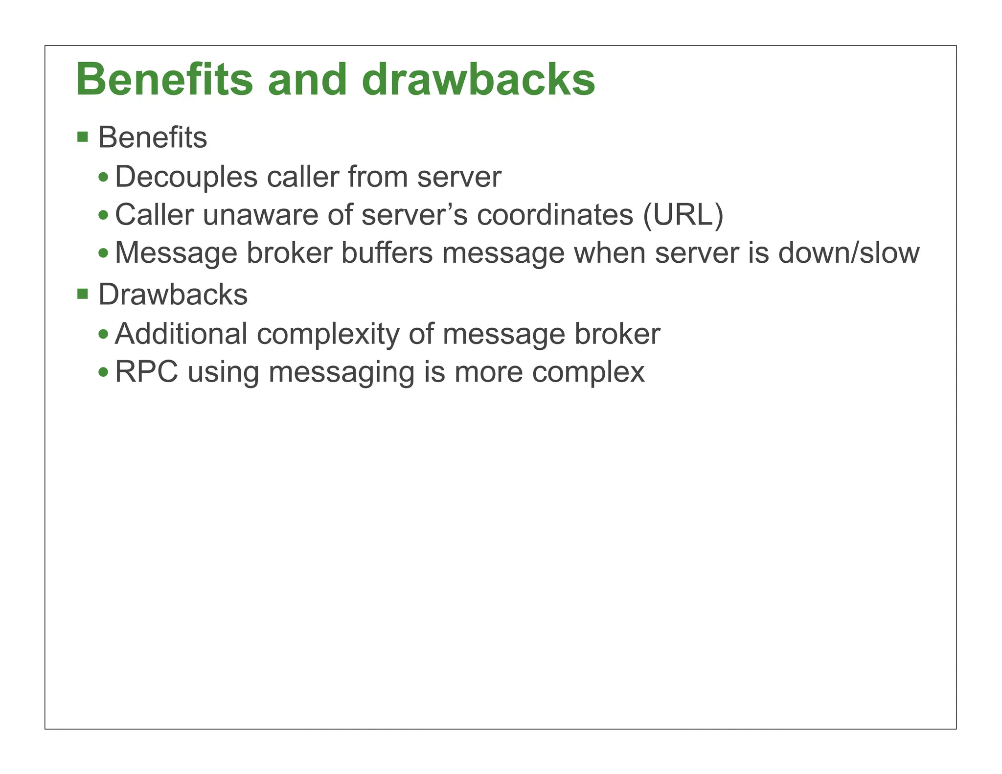 Benefits and drawbacks
 Benefits
  • Decouples caller from server
  • Caller unaware of server’s coordinates (URL)
  • Message broker buffers message when server is down/slow
 Drawbacks
  • Additional complexity of message broker
  • RPC using messaging is more complex




                                                          31
 
