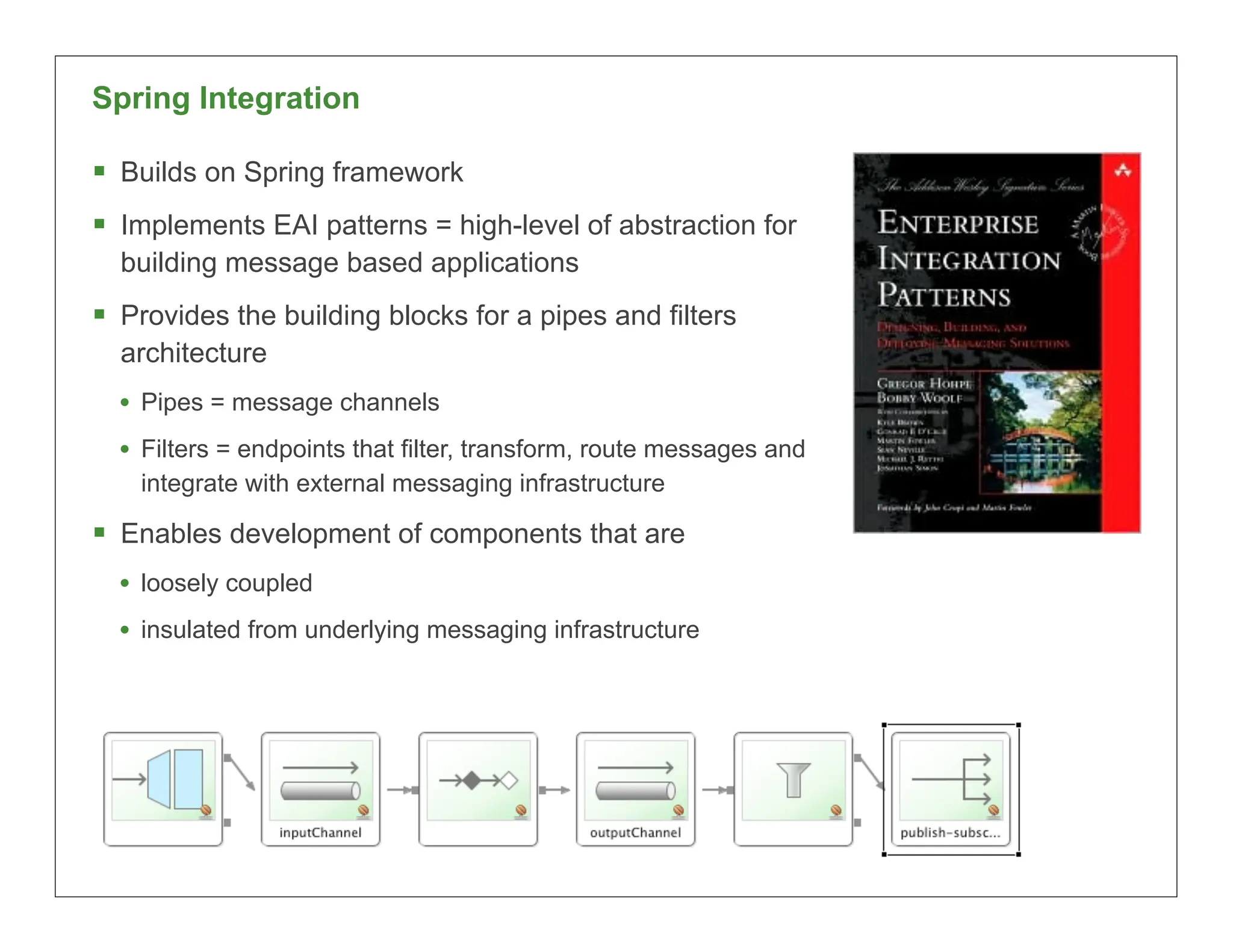 Spring Integration

 Builds on Spring framework
 Implements EAI patterns = high-level of abstraction for
  building message based applications
 Provides the building blocks for a pipes and filters
  architecture
  • Pipes = message channels
  • Filters = endpoints that filter, transform, route messages and
    integrate with external messaging infrastructure

 Enables development of components that are
  • loosely coupled
  • insulated from underlying messaging infrastructure




                                                                     34
 