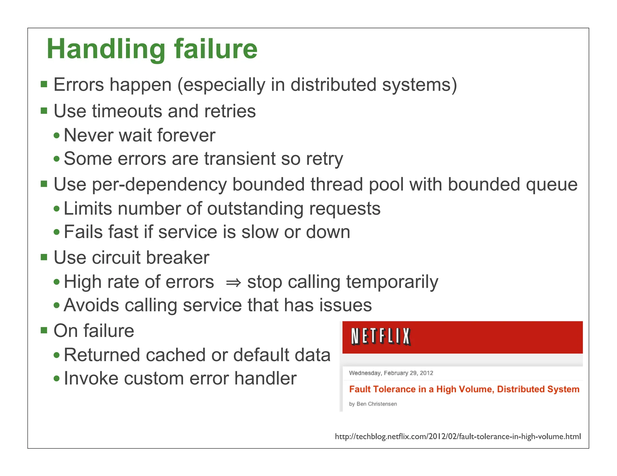 Handling failure
 Errors happen (especially in distributed systems)
 Use timeouts and retries
  • Never wait forever
  • Some errors are transient so retry
 Use per-dependency bounded thread pool with bounded queue
  • Limits number of outstanding requests
  • Fails fast if service is slow or down
 Use circuit breaker
  • High rate of errors       stop calling temporarily
  • Avoids calling service that has issues
 On failure
  • Returned cached or default data
  • Invoke custom error handler

                                http://techblog.netﬂix.com/2012/02/fault-tolerance-in-high-volume.html
                                                                                                 35
 