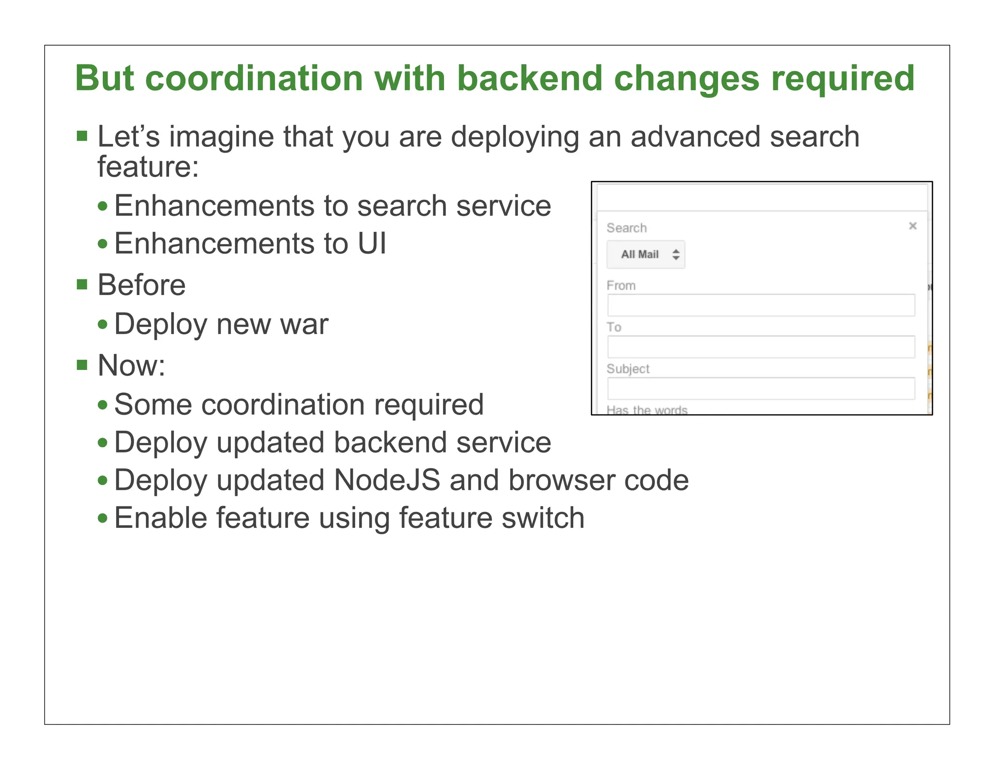 But coordination with backend changes required
 Let’s imagine that you are deploying an advanced search
  feature:
  • Enhancements to search service
  • Enhancements to UI
 Before
  • Deploy new war
 Now:
  • Some coordination required
  • Deploy updated backend service
  • Deploy updated NodeJS and browser code
  • Enable feature using feature switch




                                                            43
 