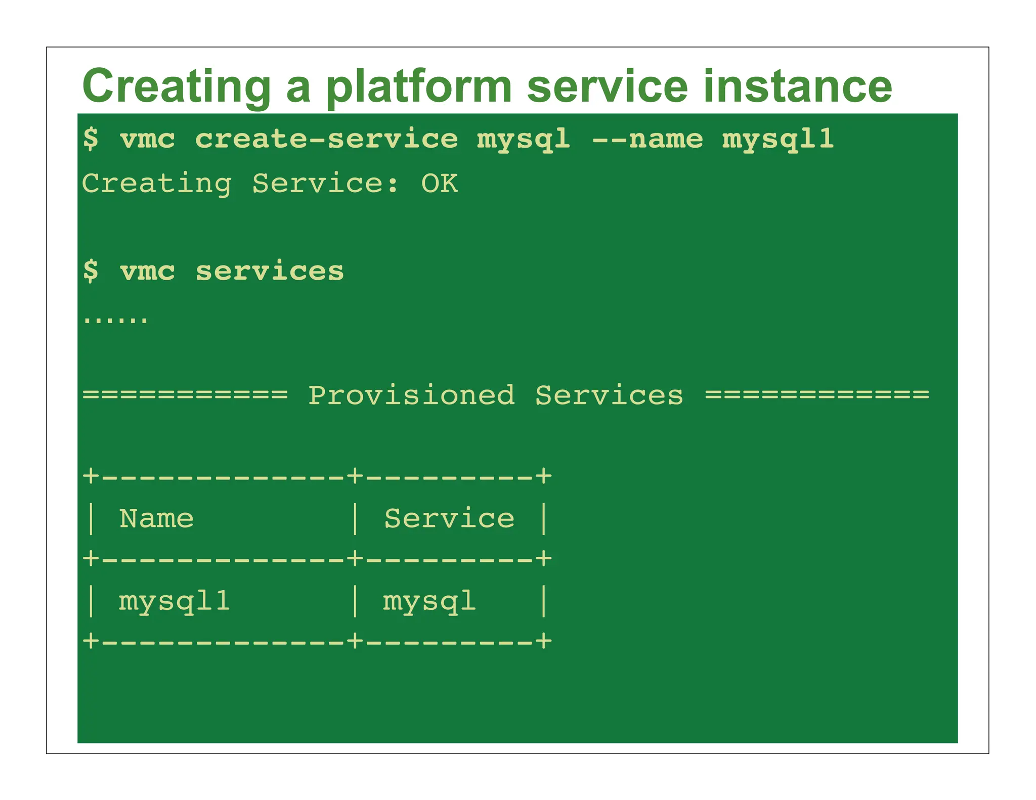 Creating a platform service instance
$ vmc create-service mysql --name mysql1
Creating Service: OK

$ vmc services
......

=========== Provisioned Services ============

+-------------+---------+
| Name        | Service |
+-------------+---------+
| mysql1      | mysql   |
+-------------+---------+
 