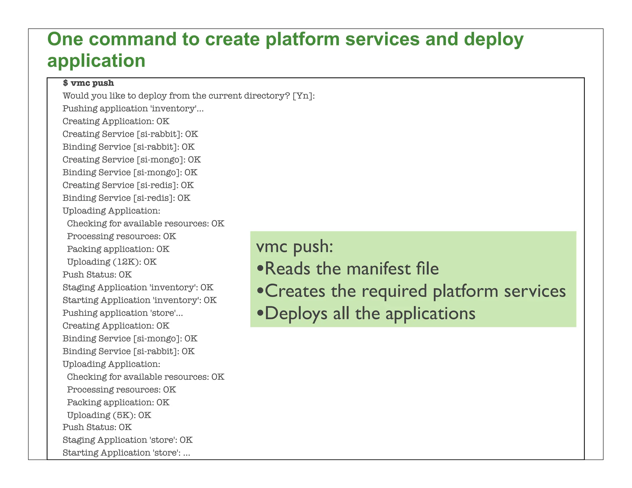 One command to create platform services and deploy
application
 $ vmc push
 Would you like to deploy from the current directory? [Yn]:
 Pushing application 'inventory'...
 Creating Application: OK
 Creating Service [si-rabbit]: OK
 Binding Service [si-rabbit]: OK
 Creating Service [si-mongo]: OK
 Binding Service [si-mongo]: OK
 Creating Service [si-redis]: OK
 Binding Service [si-redis]: OK
 Uploading Application:
  Checking for available resources: OK
  Processing resources: OK
  Packing application: OK                    vmc push:
  Uploading (12K): OK
 Push Status: OK                             •Reads the manifest ﬁle
 Staging Application 'inventory': OK
 Starting Application 'inventory': OK        •Creates the required platform services
 Pushing application 'store'...
 Creating Application: OK
                                             •Deploys all the applications
 Binding Service [si-mongo]: OK
 Binding Service [si-rabbit]: OK
 Uploading Application:
  Checking for available resources: OK
  Processing resources: OK
  Packing application: OK
  Uploading (5K): OK
 Push Status: OK
 Staging Application 'store': OK
                                                                                       51
 Starting Application 'store': ...
 