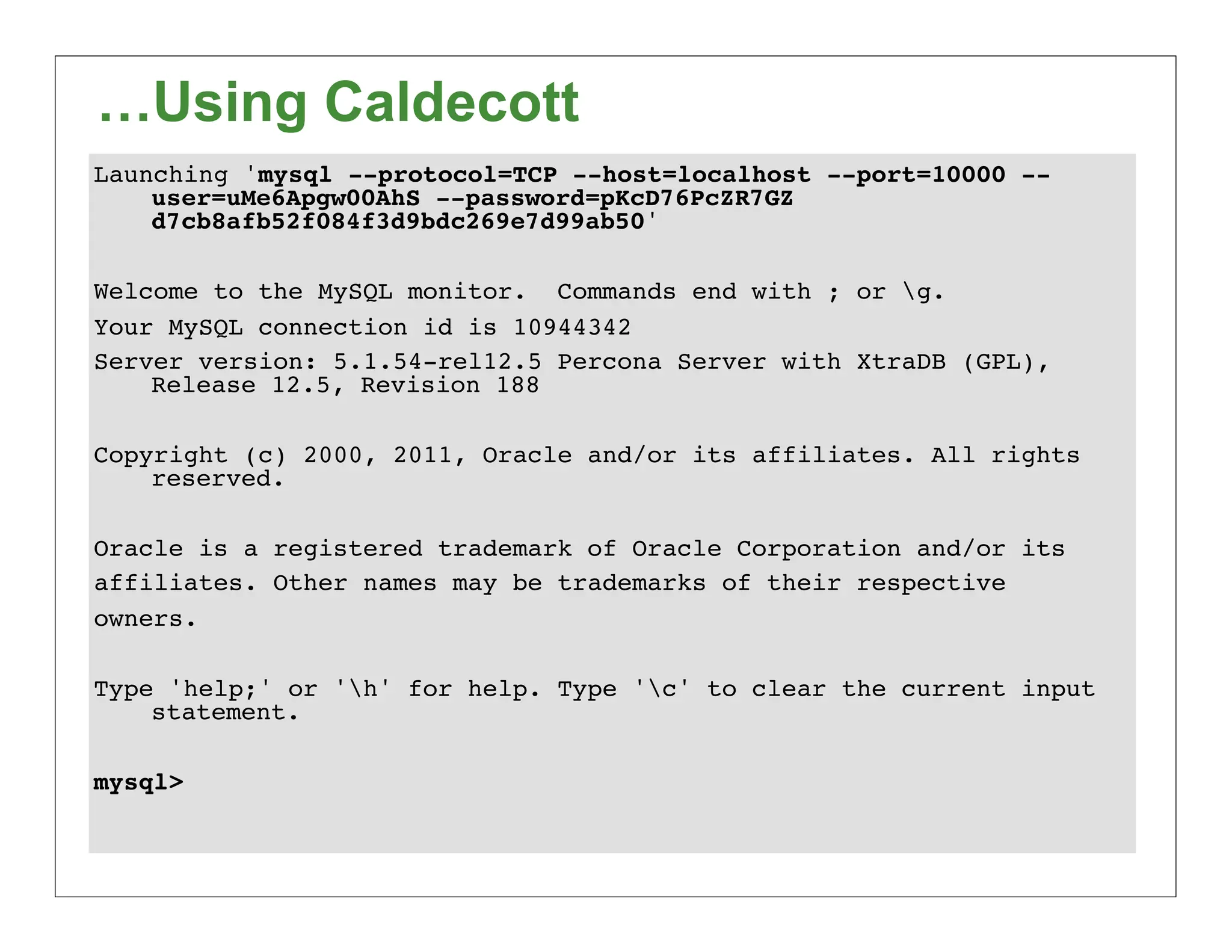 …Using Caldecott
Launching 'mysql --protocol=TCP --host=localhost --port=10000 --
    user=uMe6Apgw00AhS --password=pKcD76PcZR7GZ
    d7cb8afb52f084f3d9bdc269e7d99ab50'

Welcome to the MySQL monitor. Commands end with ; or g.
Your MySQL connection id is 10944342
Server version: 5.1.54-rel12.5 Percona Server with XtraDB (GPL),
    Release 12.5, Revision 188

Copyright (c) 2000, 2011, Oracle and/or its affiliates. All rights
    reserved.

Oracle is a registered trademark of Oracle Corporation and/or its
affiliates. Other names may be trademarks of their respective
owners.

Type 'help;' or 'h' for help. Type 'c' to clear the current input
    statement.

mysql>
 