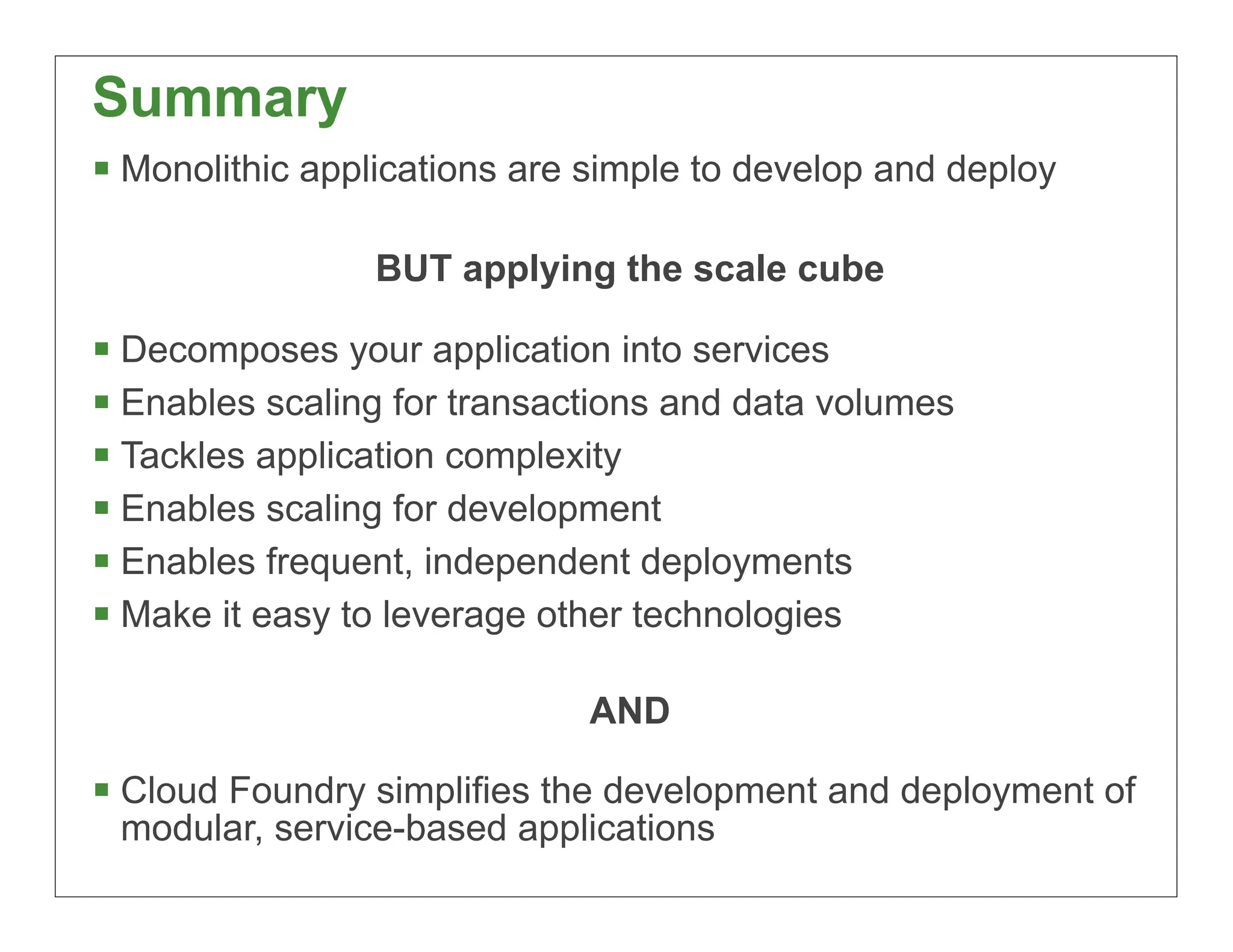 Summary
 Monolithic applications are simple to develop and deploy

                 BUT applying the scale cube

 Decomposes your application into services
 Enables scaling for transactions and data volumes
 Tackles application complexity
 Enables scaling for development
 Enables frequent, independent deployments
 Make it easy to leverage other technologies

                             AND

 Cloud Foundry simplifies the development and deployment of
 modular, service-based applications
                                                             56
 