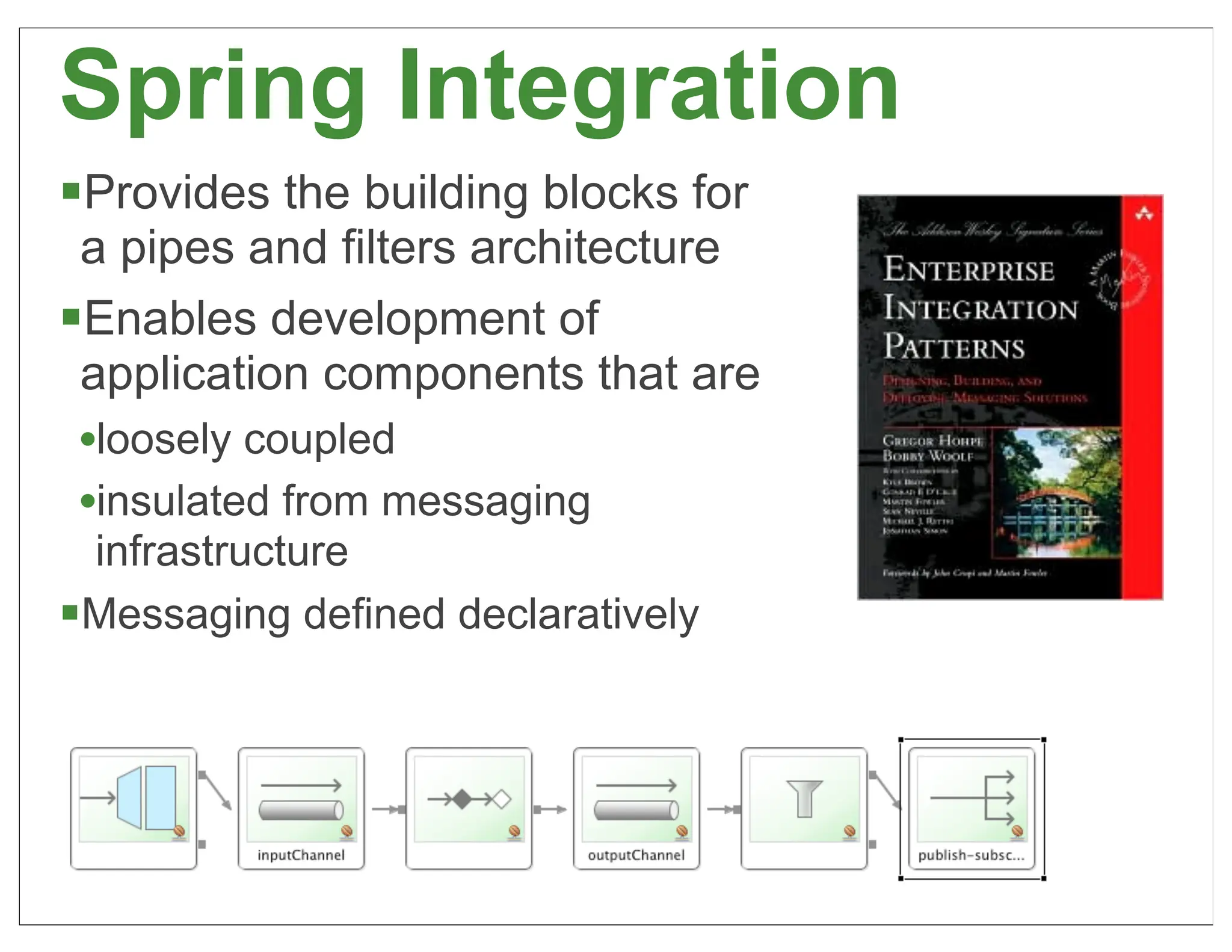 Spring Integration
§Provides the building blocks for
  a pipes and filters architecture
§Enables development of
  application components that are
  •loosely coupled
  •insulated from messaging
  infrastructure
§Messaging defined declaratively




                                     48
 