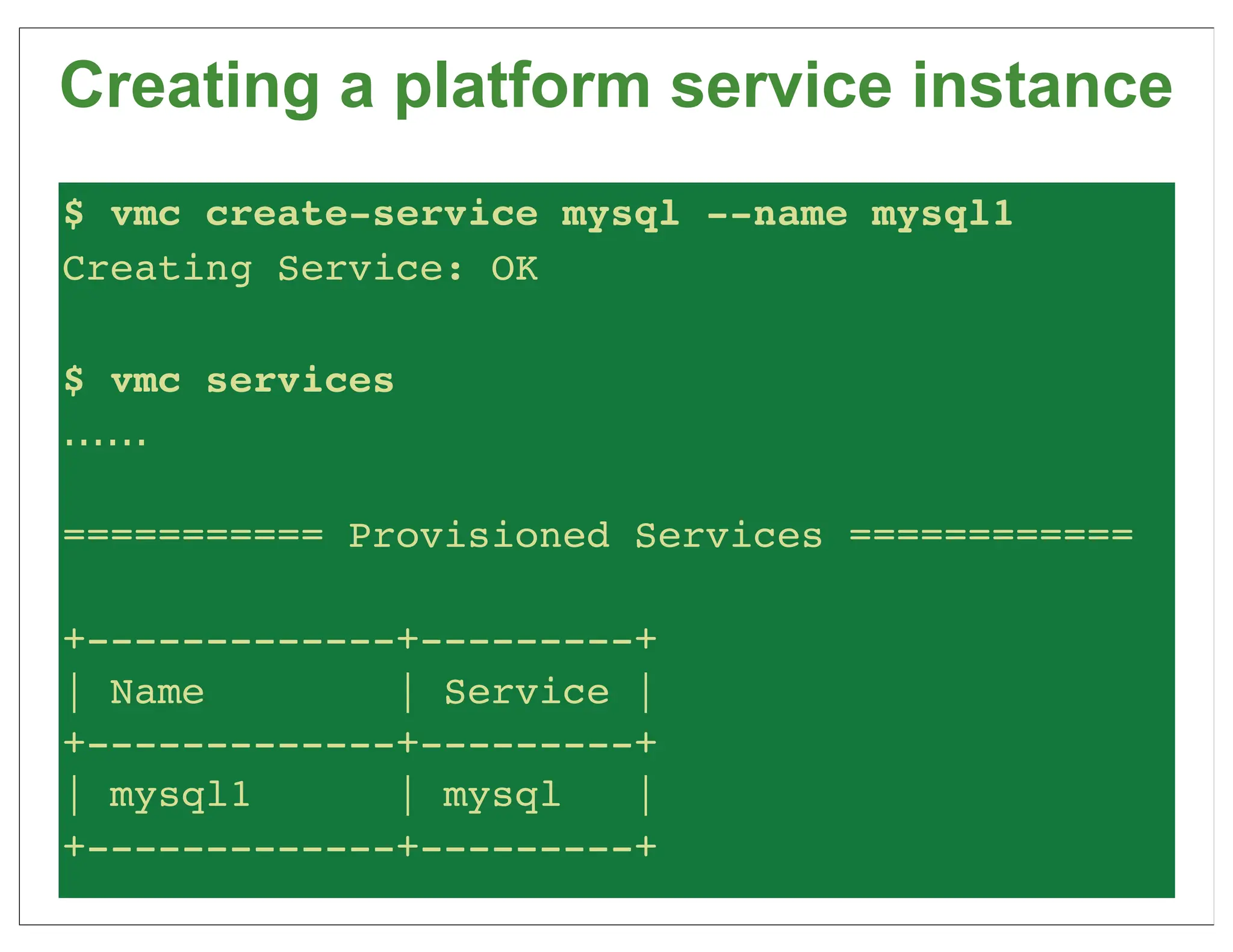 Creating a platform service instance
$ vmc create-service mysql --name mysql1
Creating Service: OK

$ vmc services
......

=========== Provisioned Services ============

+-------------+---------+
| Name        | Service |
+-------------+---------+
| mysql1      | mysql   |
+-------------+---------+
 