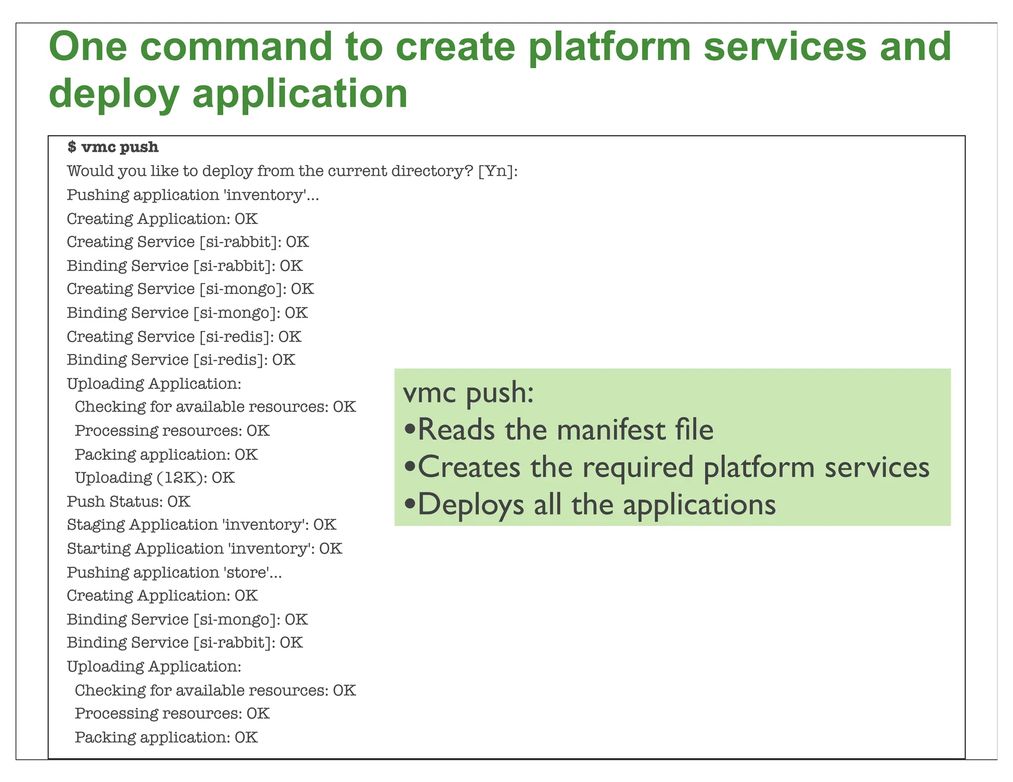 One command to create platform services and
deploy application
$ vmc push
Would you like to deploy from the current directory? [Yn]:
Pushing application 'inventory'...
Creating Application: OK
Creating Service [si-rabbit]: OK
Binding Service [si-rabbit]: OK
Creating Service [si-mongo]: OK
Binding Service [si-mongo]: OK
Creating Service [si-redis]: OK
Binding Service [si-redis]: OK
Uploading Application:
 Checking for available resources: OK
                                           vmc push:
 Processing resources: OK                  •Reads the manifest ﬁle
 Packing application: OK
 Uploading (12K): OK                       •Creates the required platform services
Push Status: OK
Staging Application 'inventory': OK
                                           •Deploys all the applications
Starting Application 'inventory': OK
Pushing application 'store'...
Creating Application: OK
Binding Service [si-mongo]: OK
Binding Service [si-rabbit]: OK
Uploading Application:
 Checking for available resources: OK
 Processing resources: OK
 Packing application: OK                                                             70
 