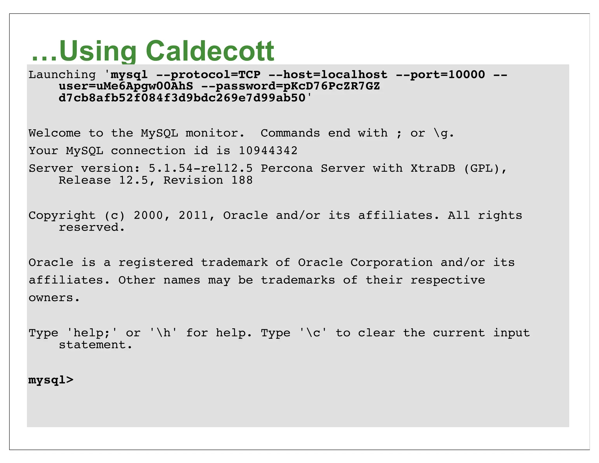 …Using Caldecott
Launching 'mysql --protocol=TCP --host=localhost --port=10000 --
    user=uMe6Apgw00AhS --password=pKcD76PcZR7GZ
    d7cb8afb52f084f3d9bdc269e7d99ab50'

Welcome to the MySQL monitor. Commands end with ; or g.
Your MySQL connection id is 10944342
Server version: 5.1.54-rel12.5 Percona Server with XtraDB (GPL),
    Release 12.5, Revision 188

Copyright (c) 2000, 2011, Oracle and/or its affiliates. All rights
    reserved.

Oracle is a registered trademark of Oracle Corporation and/or its
affiliates. Other names may be trademarks of their respective
owners.

Type 'help;' or 'h' for help. Type 'c' to clear the current input
    statement.

mysql>
 