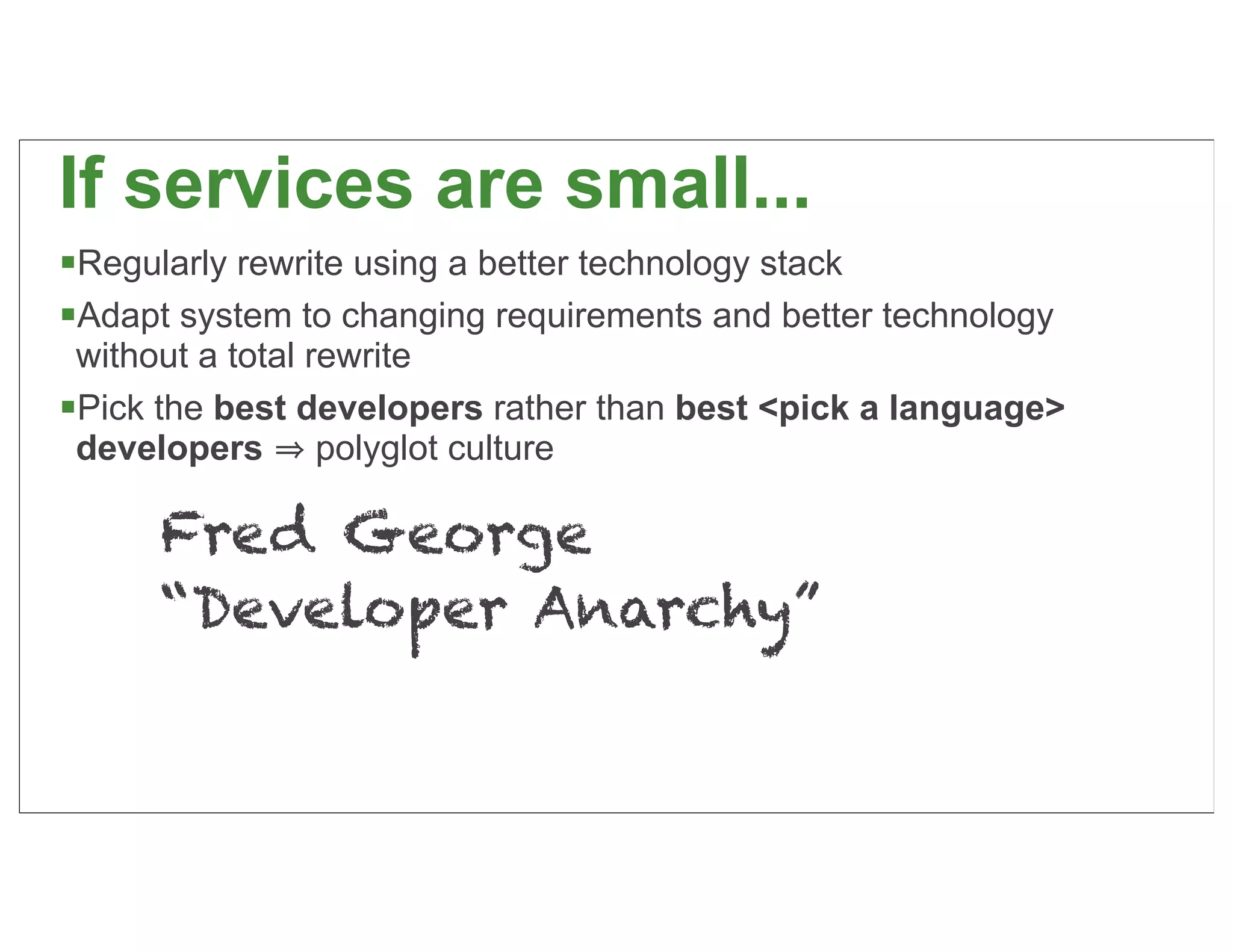If services are small...
Regularly rewrite using a better technology stack
Adapt system to changing requirements and better technology
 without a total rewrite
Pick the best developers rather than best <pick a language>
 developers polyglot culture

      Fred George
      “Developer Anarchy”

                                                               34
 
