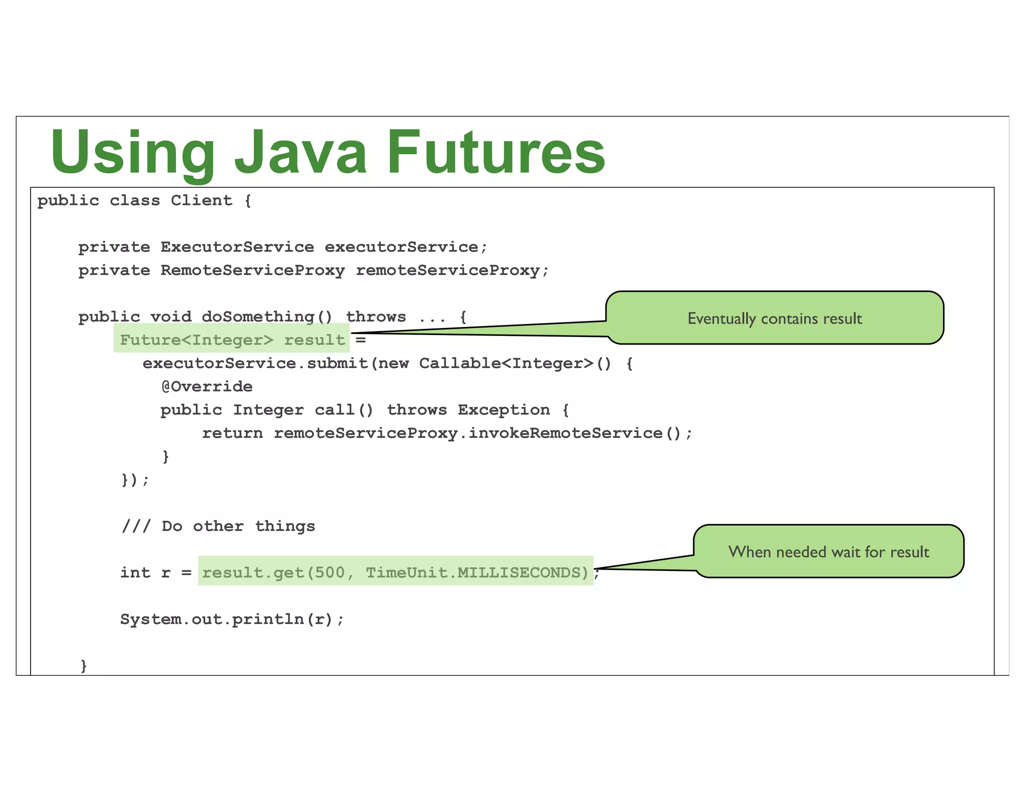 Using Java Futures
public class Client {

    private ExecutorService executorService;
    private RemoteServiceProxy remoteServiceProxy;

    public void doSomething() throws ... {                     Eventually contains result
        Future<Integer> result =
          executorService.submit(new Callable<Integer>() {
            @Override
            public Integer call() throws Exception {
                return remoteServiceProxy.invokeRemoteService();
            }
        });

        /// Do other things
                                                                          When needed wait for result
        int r = result.get(500, TimeUnit.MILLISECONDS);

        System.out.println(r);

                                                                                                        47
    }
}
 
