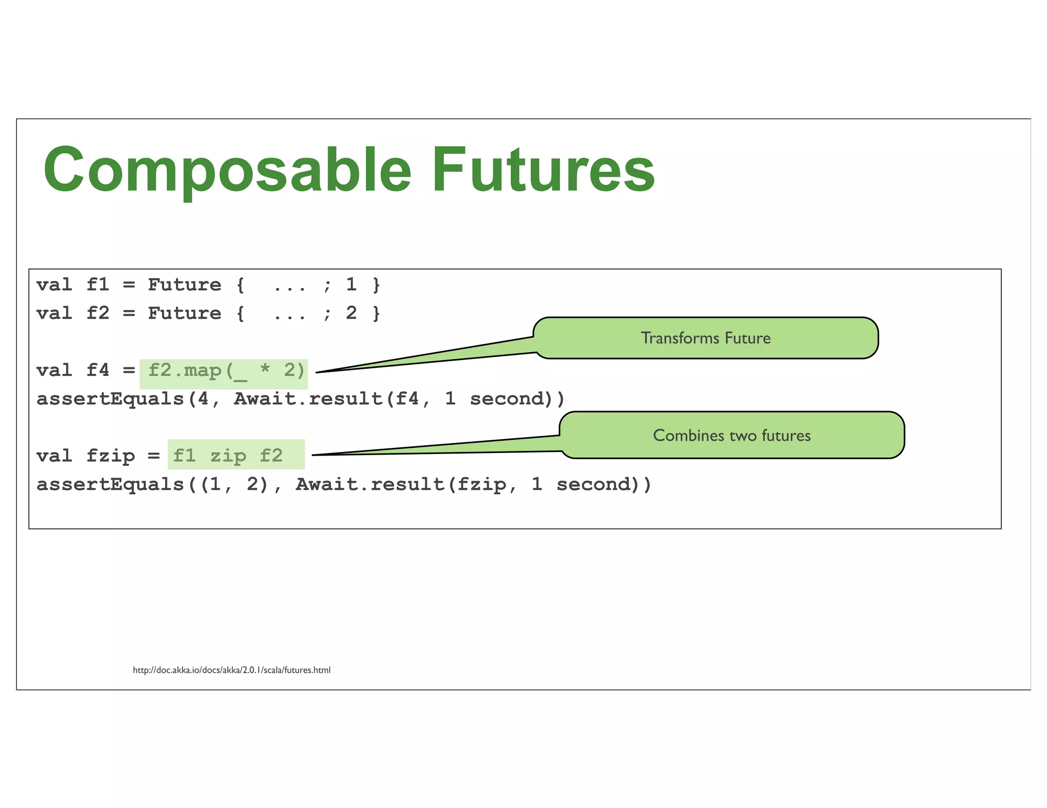Composable Futures
val f1 = Future {                           ... ; 1 }
val f2 = Future {                           ... ; 2 }
                                                               Transforms Future
val f4 = f2.map(_ * 2)
assertEquals(4, Await.result(f4, 1 second))
                                                                Combines two futures
val fzip = f1 zip f2
assertEquals((1, 2), Await.result(fzip, 1 second))




       http://doc.akka.io/docs/akka/2.0.1/scala/futures.html                           49
 