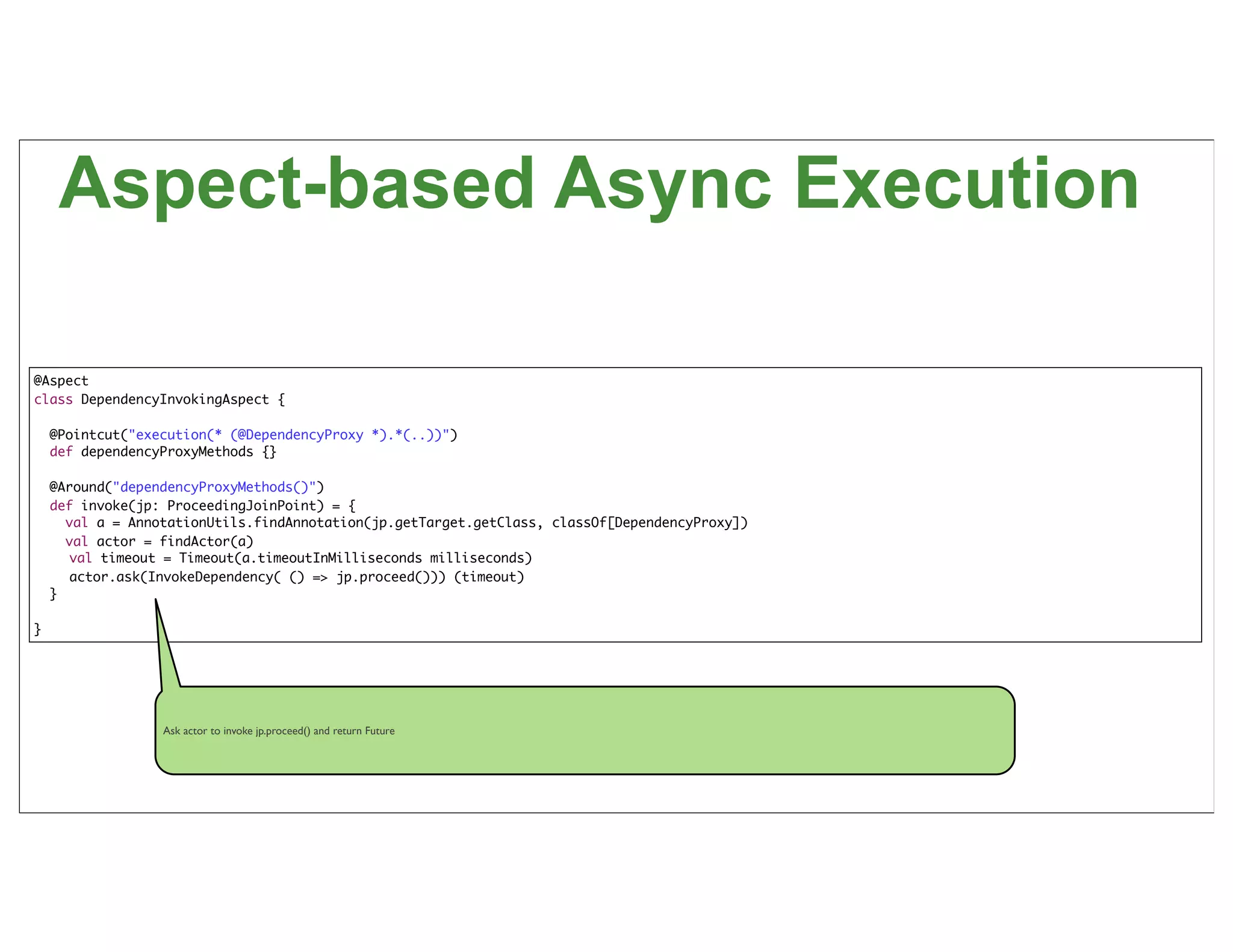 Aspect-based Async Execution

@Aspect
class DependencyInvokingAspect {

    @Pointcut("execution(* (@DependencyProxy *).*(..))")
    def dependencyProxyMethods {}

    @Around("dependencyProxyMethods()")
    def invoke(jp: ProceedingJoinPoint) = {
      val a = AnnotationUtils.findAnnotation(jp.getTarget.getClass, classOf[DependencyProxy])
      val actor = findActor(a)
       val timeout = Timeout(a.timeoutInMilliseconds milliseconds)
       actor.ask(InvokeDependency( () => jp.proceed())) (timeout)
    }

}




                  Ask actor to invoke jp.proceed() and return Future




                                                                                                61
 