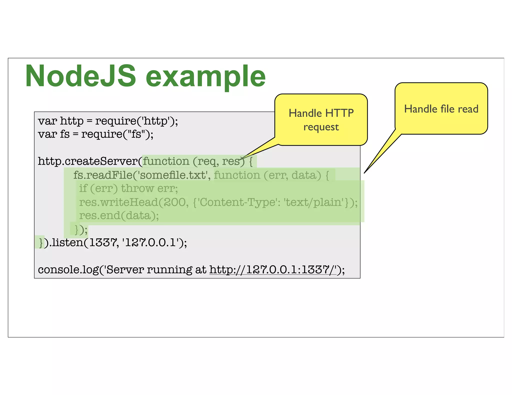 NodeJS example
                                               Handle HTTP     Handle ﬁle read
var http = require('http');
                                                 request
var fs = require("fs");

http.createServer(function (req, res) {
	       fs.readFile('someﬁle.txt', function (err, data) {
	        if (err) throw err;
	        res.writeHead(200, {'Content-Type': 'text/plain'});
	        res.end(data);
	       });
}).listen(1337, '127.0.0.1');

console.log('Server running at http://127.0.0.1:1337/');



                                                                                 67
 
