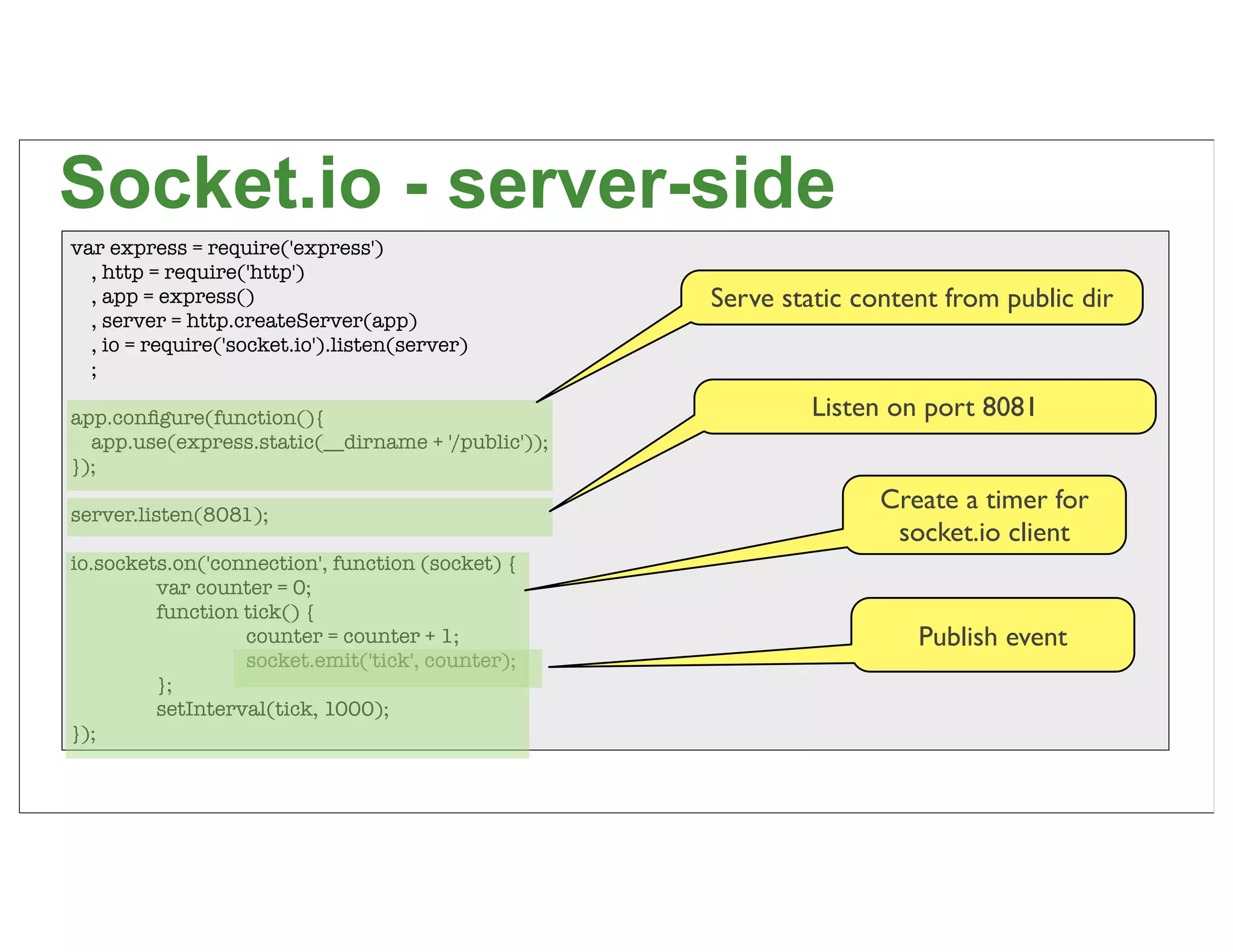 Socket.io - server-side
var express = require('express')
  , http = require('http')
  , app = express()                                 Serve static content from public dir
  , server = http.createServer(app)
  , io = require('socket.io').listen(server)
  ;

app.conﬁgure(function(){                                     Listen on port 8081
  app.use(express.static(__dirname + '/public'));
});

server.listen(8081);
                                                                   Create a timer for
                                                                    socket.io client
io.sockets.on('connection', function (socket) {
	        var counter = 0;
	        function tick() {
	        	        counter = counter + 1;                              Publish event
	        	        socket.emit('tick', counter);
	        };
	        setInterval(tick, 1000);
});

                                                                                           68
 