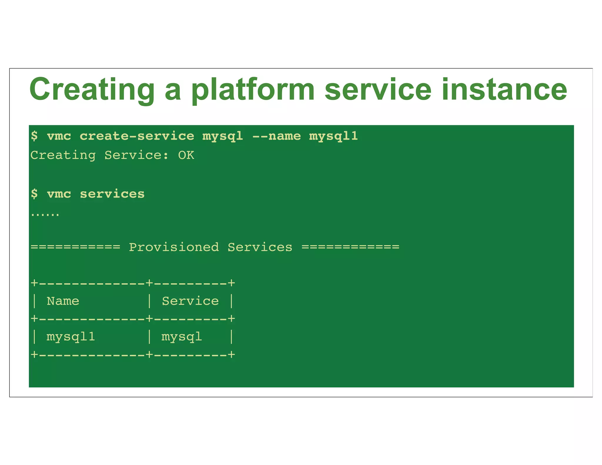 Creating a platform service instance
$ vmc create-service mysql --name mysql1
Creating Service: OK

$ vmc services
......

=========== Provisioned Services ============

+-------------+---------+
| Name        | Service |
+-------------+---------+
| mysql1      | mysql   |
+-------------+---------+
 