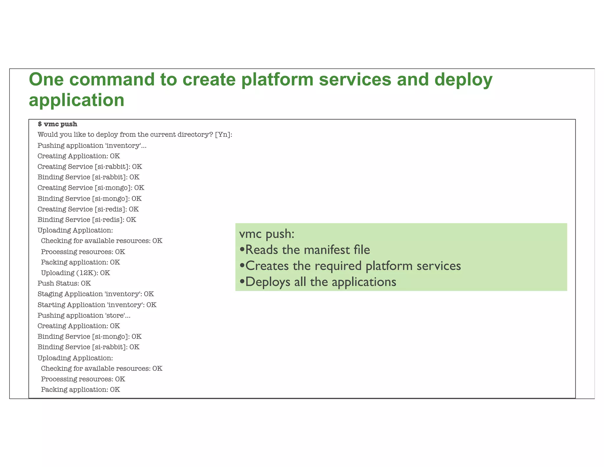 One command to create platform services and deploy
application
$ vmc push
Would you like to deploy from the current directory? [Yn]:
Pushing application 'inventory'...
Creating Application: OK
Creating Service [si-rabbit]: OK
Binding Service [si-rabbit]: OK
Creating Service [si-mongo]: OK
Binding Service [si-mongo]: OK
Creating Service [si-redis]: OK
Binding Service [si-redis]: OK
Uploading Application:
 Checking for available resources: OK
                                                             vmc push:
 Processing resources: OK                                    •Reads the manifest ﬁle
 Packing application: OK
 Uploading (12K): OK
                                                             •Creates the required platform services
Push Status: OK                                              •Deploys all the applications
Staging Application 'inventory': OK
Starting Application 'inventory': OK
Pushing application 'store'...
Creating Application: OK
Binding Service [si-mongo]: OK
Binding Service [si-rabbit]: OK
Uploading Application:
 Checking for available resources: OK
 Processing resources: OK
 Packing application: OK                                                                               82
 