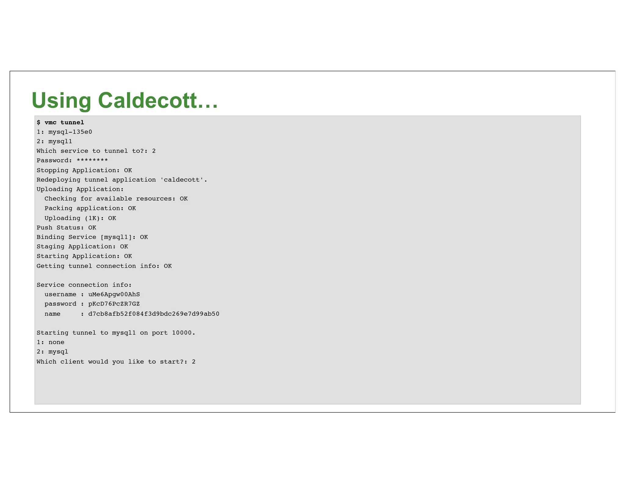 Using Caldecott…
$ vmc tunnel
1: mysql-135e0
2: mysql1
Which service to tunnel to?: 2
Password: ********
Stopping Application: OK
Redeploying tunnel application 'caldecott'.
Uploading Application:
  Checking for available resources: OK
  Packing application: OK
  Uploading (1K): OK
Push Status: OK
Binding Service [mysql1]: OK
Staging Application: OK
Starting Application: OK
Getting tunnel connection info: OK

Service connection info:
  username : uMe6Apgw00AhS
  password : pKcD76PcZR7GZ
  name     : d7cb8afb52f084f3d9bdc269e7d99ab50

Starting tunnel to mysql1 on port 10000.
1: none
2: mysql
Which client would you like to start?: 2
 