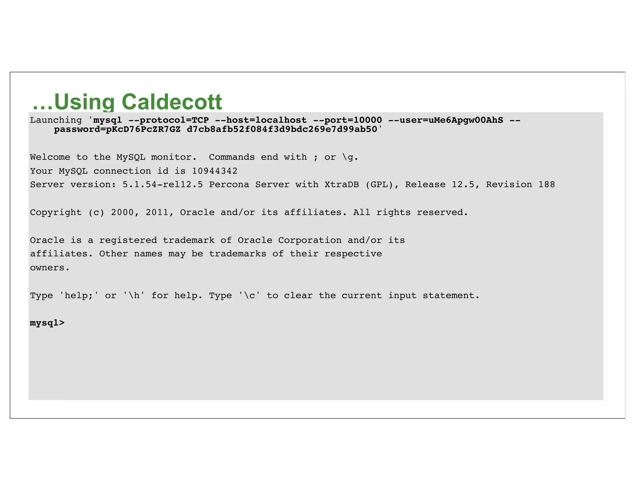 …Using Caldecott
Launching 'mysql --protocol=TCP --host=localhost --port=10000 --user=uMe6Apgw00AhS --
    password=pKcD76PcZR7GZ d7cb8afb52f084f3d9bdc269e7d99ab50'

Welcome to the MySQL monitor. Commands end with ; or g.
Your MySQL connection id is 10944342
Server version: 5.1.54-rel12.5 Percona Server with XtraDB (GPL), Release 12.5, Revision 188

Copyright (c) 2000, 2011, Oracle and/or its affiliates. All rights reserved.

Oracle is a registered trademark of Oracle Corporation and/or its
affiliates. Other names may be trademarks of their respective
owners.

Type 'help;' or 'h' for help. Type 'c' to clear the current input statement.

mysql>
 