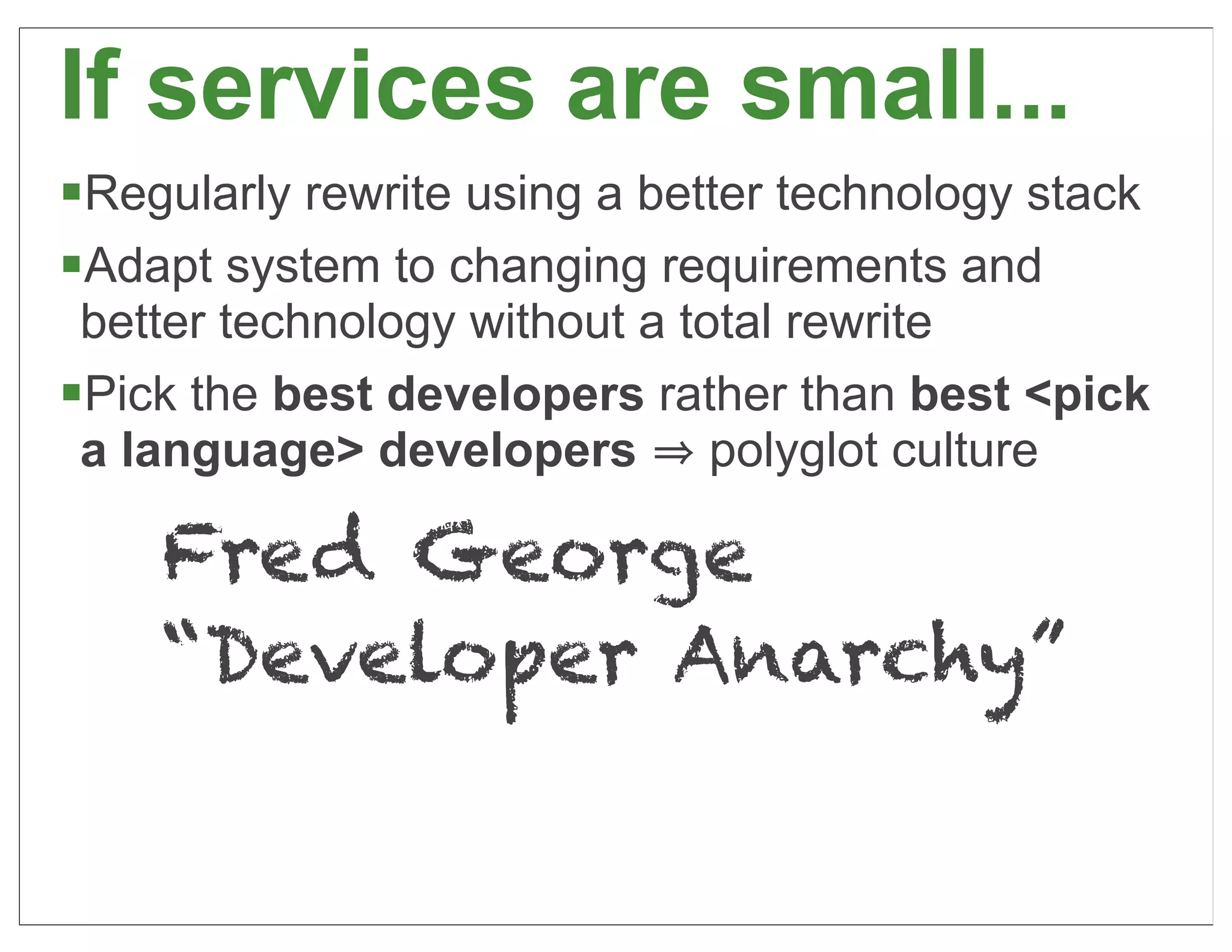 If services are small...
§Regularly rewrite using a better technology stack
§Adapt system to changing requirements and
  better technology without a total rewrite
§Pick the best developers rather than best <pick
  a language> developers polyglot culture

    Fred George
    “Developer Anarchy”

                                                      34
 