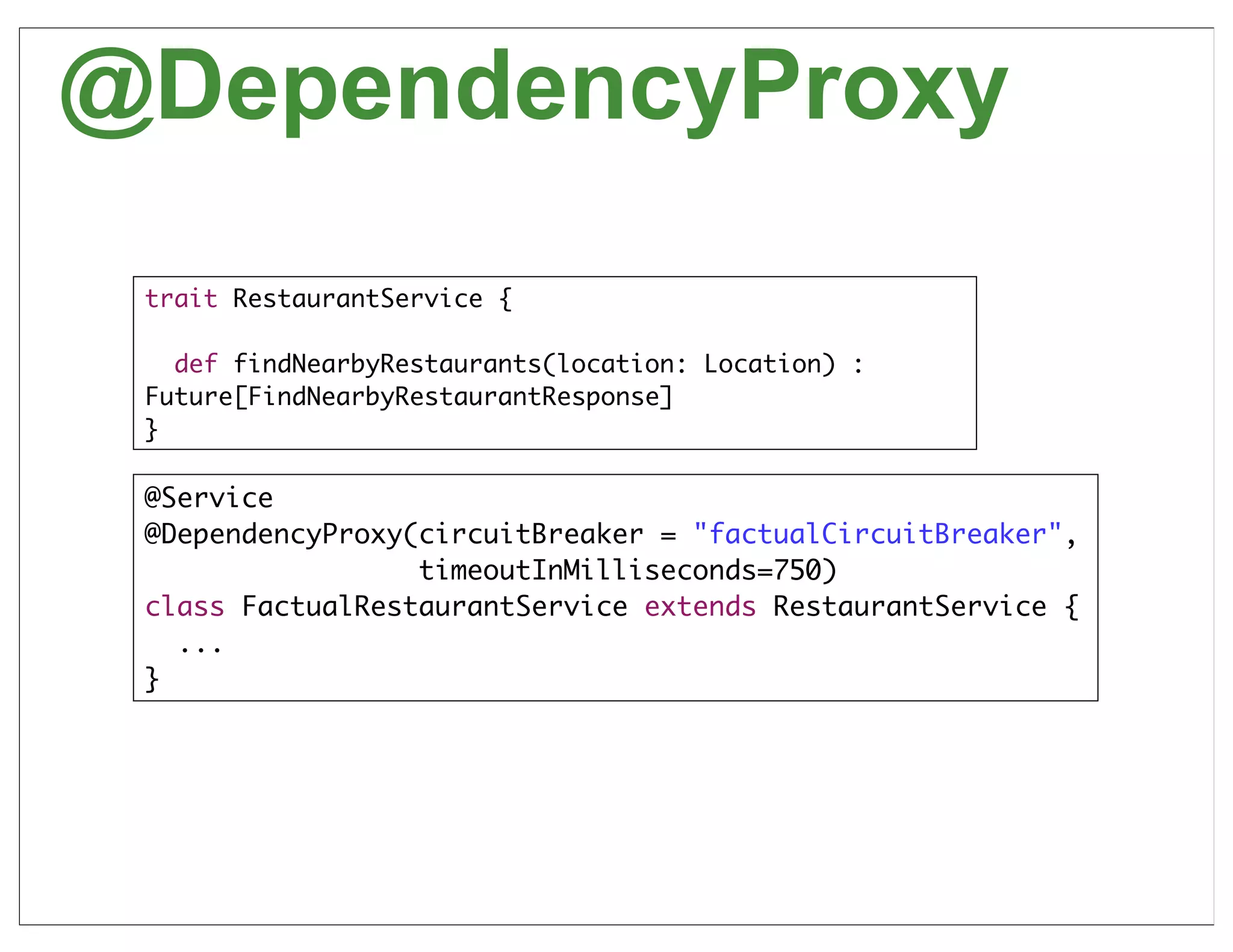 @DependencyProxy
 trait RestaurantService {

   def findNearbyRestaurants(location: Location) :
 Future[FindNearbyRestaurantResponse]
 }

 @Service
 @DependencyProxy(circuitBreaker = "factualCircuitBreaker",
                  timeoutInMilliseconds=750)
 class FactualRestaurantService extends RestaurantService {
   ...
 }




                                                              57
 