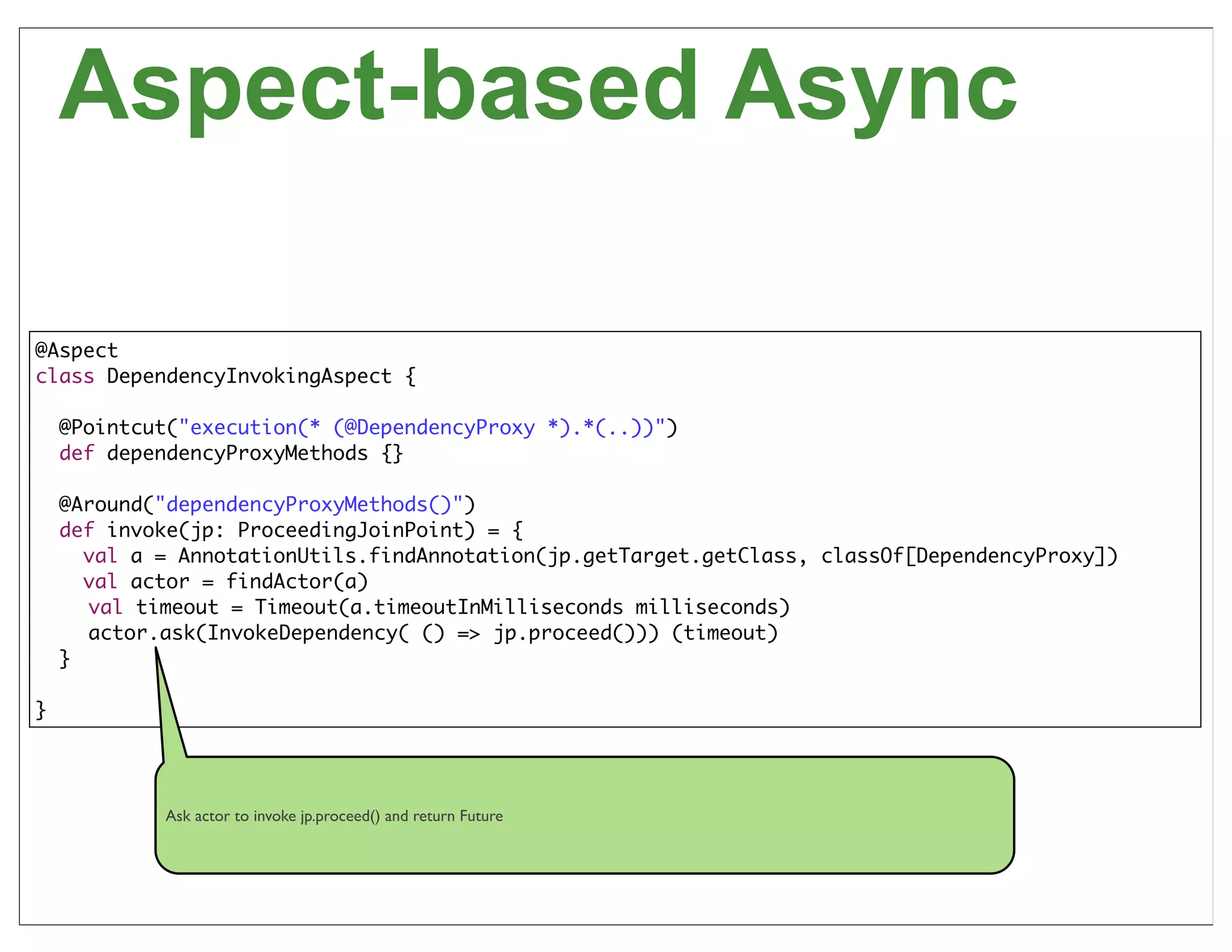 Aspect-based Async

@Aspect
class DependencyInvokingAspect {

    @Pointcut("execution(* (@DependencyProxy *).*(..))")
    def dependencyProxyMethods {}

    @Around("dependencyProxyMethods()")
    def invoke(jp: ProceedingJoinPoint) = {
      val a = AnnotationUtils.findAnnotation(jp.getTarget.getClass, classOf[DependencyProxy])
      val actor = findActor(a)
      val timeout = Timeout(a.timeoutInMilliseconds milliseconds)
      actor.ask(InvokeDependency( () => jp.proceed())) (timeout)
    }

}




            Ask actor to invoke jp.proceed() and return Future



                                                                                                58
 