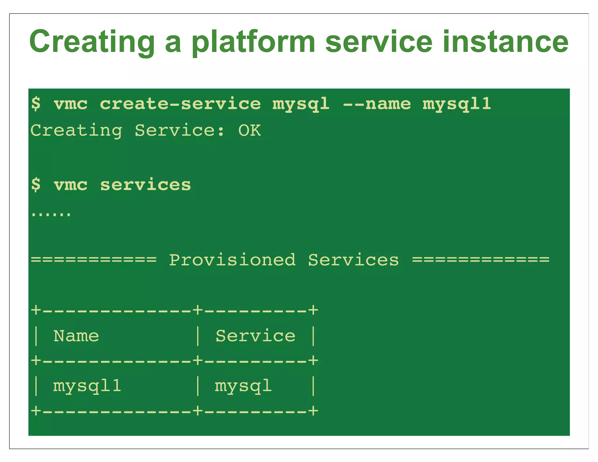 Creating a platform service instance
$ vmc create-service mysql --name mysql1
Creating Service: OK

$ vmc services
......

=========== Provisioned Services ============

+-------------+---------+
| Name        | Service |
+-------------+---------+
| mysql1      | mysql   |
+-------------+---------+
 