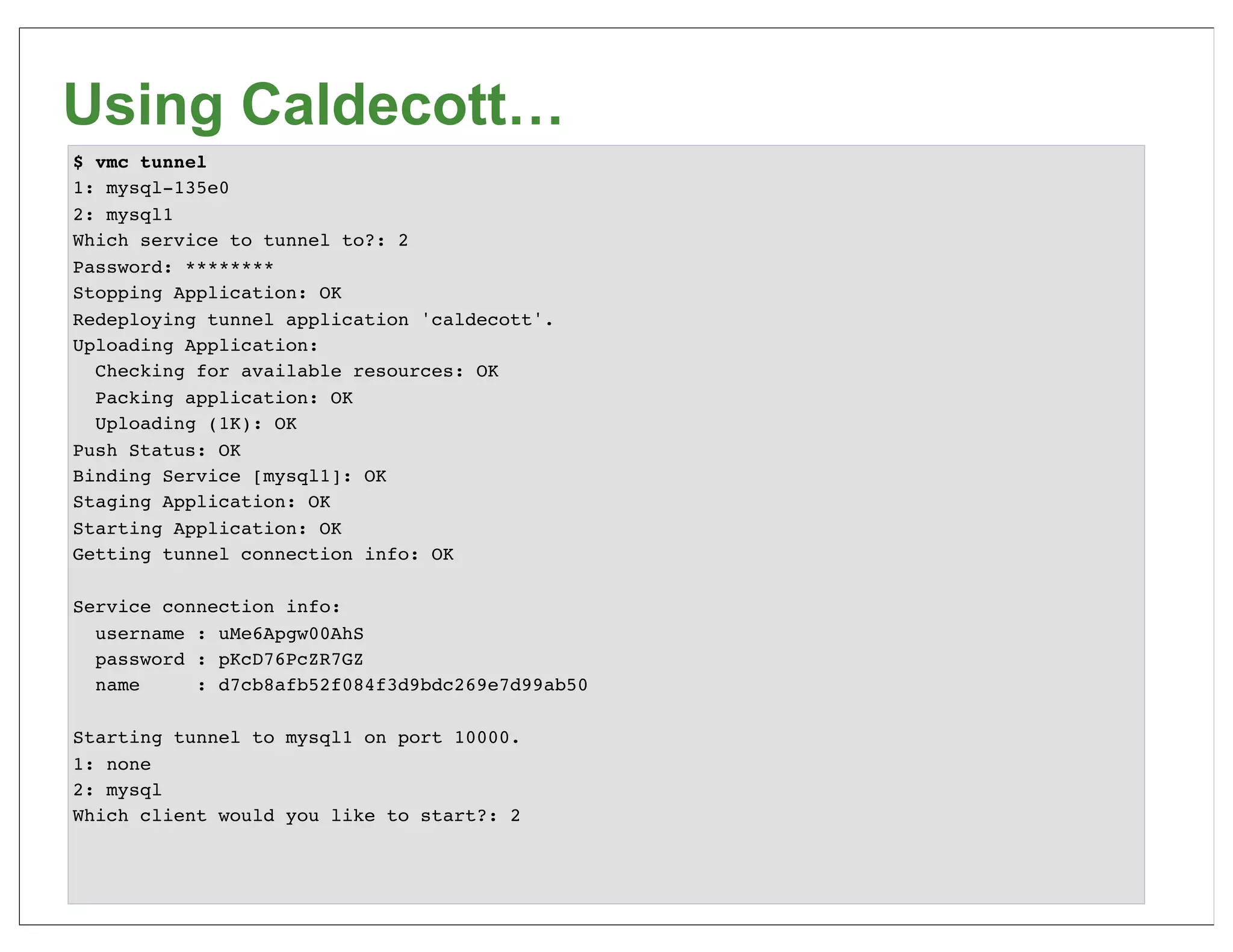 Using Caldecott…
$ vmc tunnel
1: mysql-135e0
2: mysql1
Which service to tunnel to?: 2
Password: ********
Stopping Application: OK
Redeploying tunnel application 'caldecott'.
Uploading Application:
  Checking for available resources: OK
  Packing application: OK
  Uploading (1K): OK
Push Status: OK
Binding Service [mysql1]: OK
Staging Application: OK
Starting Application: OK
Getting tunnel connection info: OK

Service connection info:
  username : uMe6Apgw00AhS
  password : pKcD76PcZR7GZ
  name     : d7cb8afb52f084f3d9bdc269e7d99ab50

Starting tunnel to mysql1 on port 10000.
1: none
2: mysql
Which client would you like to start?: 2
 