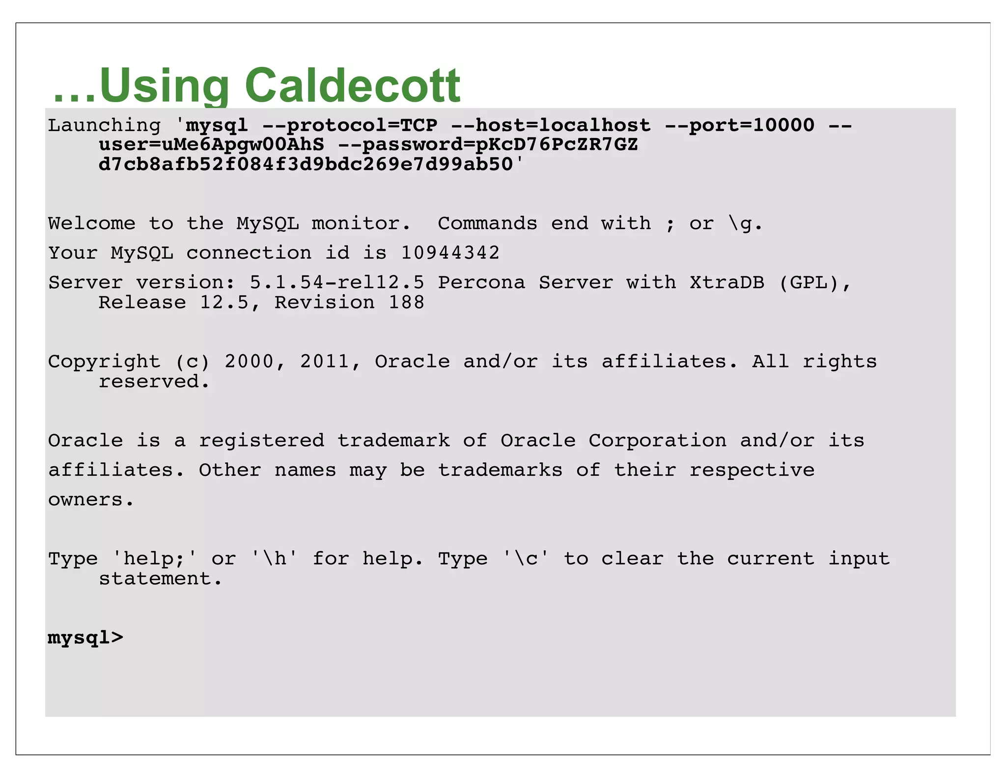 …Using Caldecott
Launching 'mysql --protocol=TCP --host=localhost --port=10000 --
    user=uMe6Apgw00AhS --password=pKcD76PcZR7GZ
    d7cb8afb52f084f3d9bdc269e7d99ab50'

Welcome to the MySQL monitor. Commands end with ; or g.
Your MySQL connection id is 10944342
Server version: 5.1.54-rel12.5 Percona Server with XtraDB (GPL),
    Release 12.5, Revision 188

Copyright (c) 2000, 2011, Oracle and/or its affiliates. All rights
    reserved.

Oracle is a registered trademark of Oracle Corporation and/or its
affiliates. Other names may be trademarks of their respective
owners.

Type 'help;' or 'h' for help. Type 'c' to clear the current input
    statement.

mysql>
 