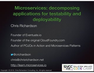 @crichardson
Microservices: decomposing
applications for testability and
deployability
Chris Richardson
Founder of Eventuate.io
Founder of the original CloudFoundry.com
Author of POJOs in Action and Microservices Patterns
@crichardson
chris@chrisrichardson.net
http://learn.microservices.io
Copyright © 2018. Chris Richardson Consulting, Inc. All rights reserved
 