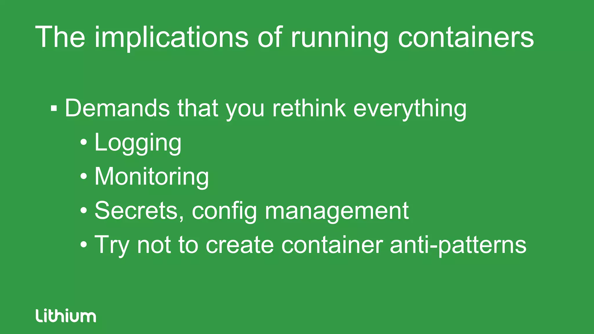 The implications of running containers
▪ Demands that you rethink everything
• Logging
• Monitoring
• Secrets, config management
• Try not to create container anti-patterns
 
