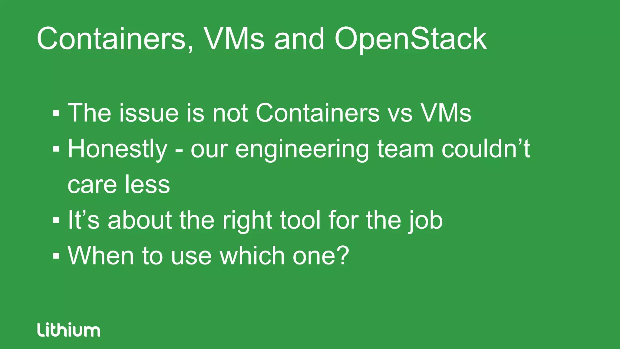Containers, VMs and OpenStack
▪ The issue is not Containers vs VMs
▪ Honestly - our engineering team couldn’t
care less
▪ It’s about the right tool for the job
▪ When to use which one?
 