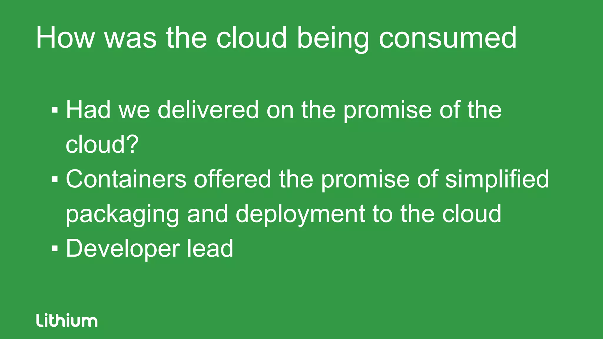How was the cloud being consumed
▪ Had we delivered on the promise of the
cloud?
▪ Containers offered the promise of simplified
packaging and deployment to the cloud
▪ Developer lead
 