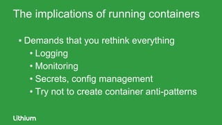 The implications of running containers
▪ Demands that you rethink everything
• Logging
• Monitoring
• Secrets, config management
• Try not to create container anti-patterns
 