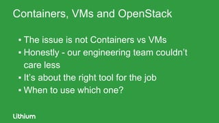 Containers, VMs and OpenStack
▪ The issue is not Containers vs VMs
▪ Honestly - our engineering team couldn’t
care less
▪ It’s about the right tool for the job
▪ When to use which one?
 