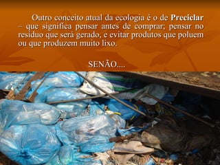 Outro conceito atual da ecologia é o de  Preciclar  – que significa pensar antes de comprar; pensar no resíduo que será gerado, e evitar produtos que poluem ou que produzem muito lixo. SENÃO.... 